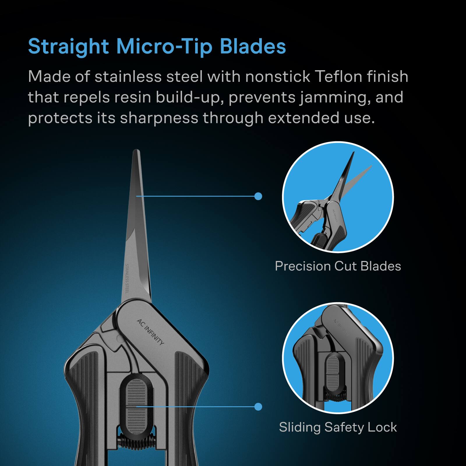 Straight Micro-Tip Blades Made of stainless steel with nonstick Teflon finish that repels resin build-up, prevents jamming, and protects its sharpness through extended use.

STAINLESS STEEL
AC INFINITY
Precision Cut Blades
Sliding Safety Lock