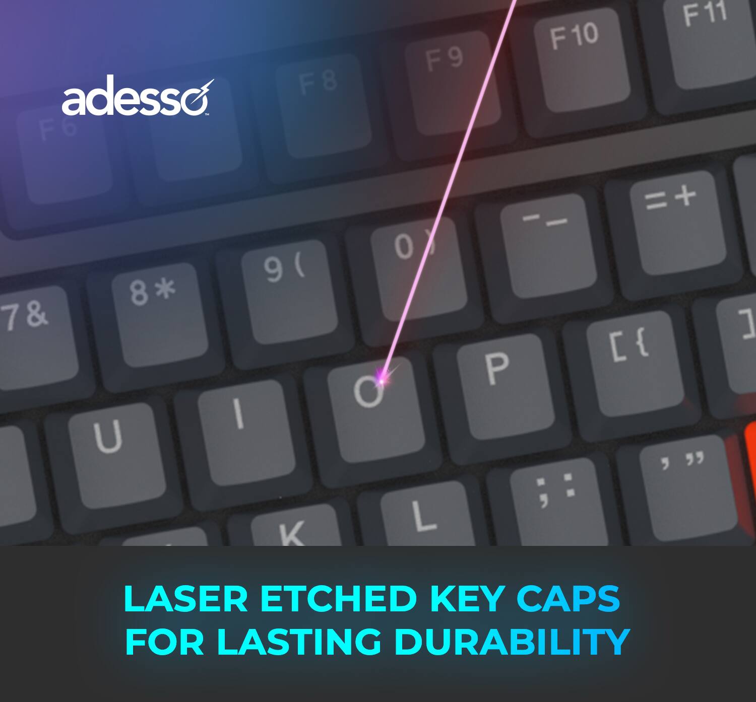 adesso
F6 F8 F9 F10 F11
7 & 8* U I 9 ( K 0 O L
LASER ETCHED KEY CAPS FOR LASTING DURABILITY