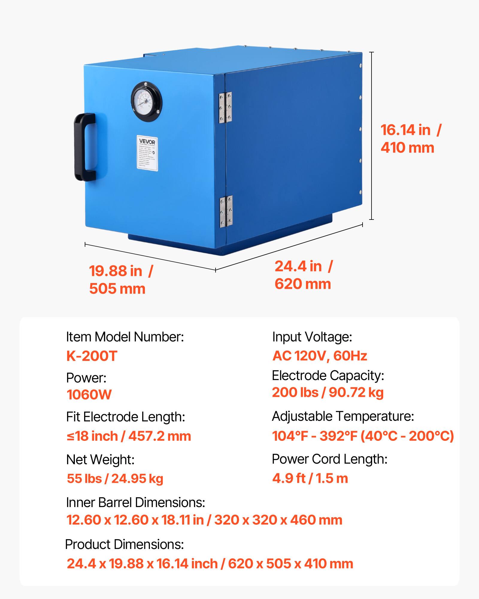 VEVOR

16.14 in / 410 mm  
19.88 in / 505 mm  
24.4 in / 620 mm  

Item Model Number: K-200T  
Input Voltage: AC 120V, 60Hz  
Power: 1060W  
Electrode Capacity: 200 lbs / 90.72 kg  
Fit Electrode Length: ≤18 inch / 457.2 mm  
Adjustable Temperature: 104°F - 392°F (40°C - 200°C)  
Net Weight: 55 lbs / 24.95 kg  
Power Cord Length: 4.9 ft / 1.5 m  
Inner Barrel Dimensions: 12.60 x 12.60 x 18.11 in / 320 x 320 x 460 mm  
Product Dimensions: 24.4 x 19.88 x 16.14 in / 620 x 505 x 410 mm