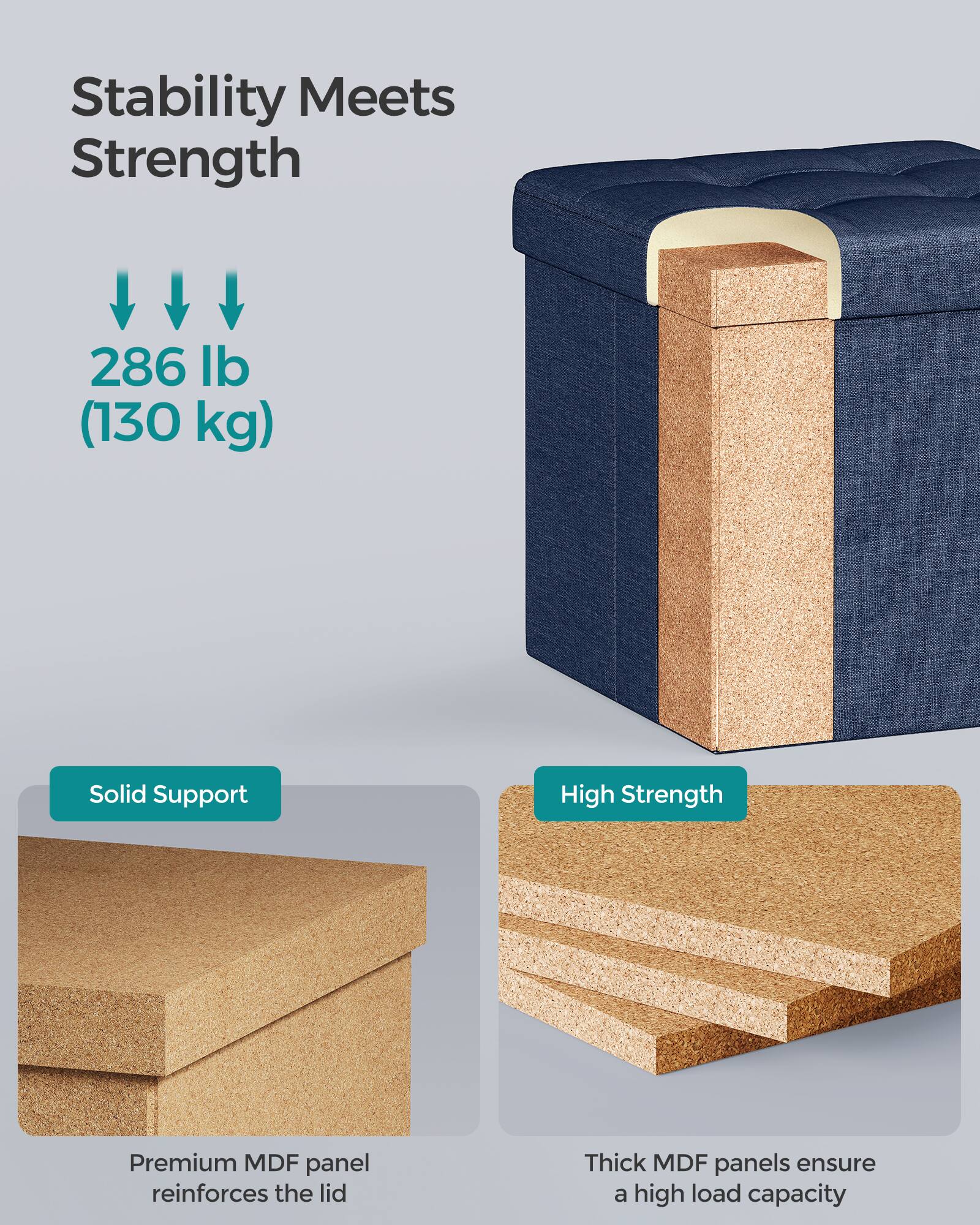 Stability Meets Strength

286 lb (130 kg)

Solid Support

High Strength

Premium MDF panel reinforces the lid

Thick MDF panels ensure a high load capacity