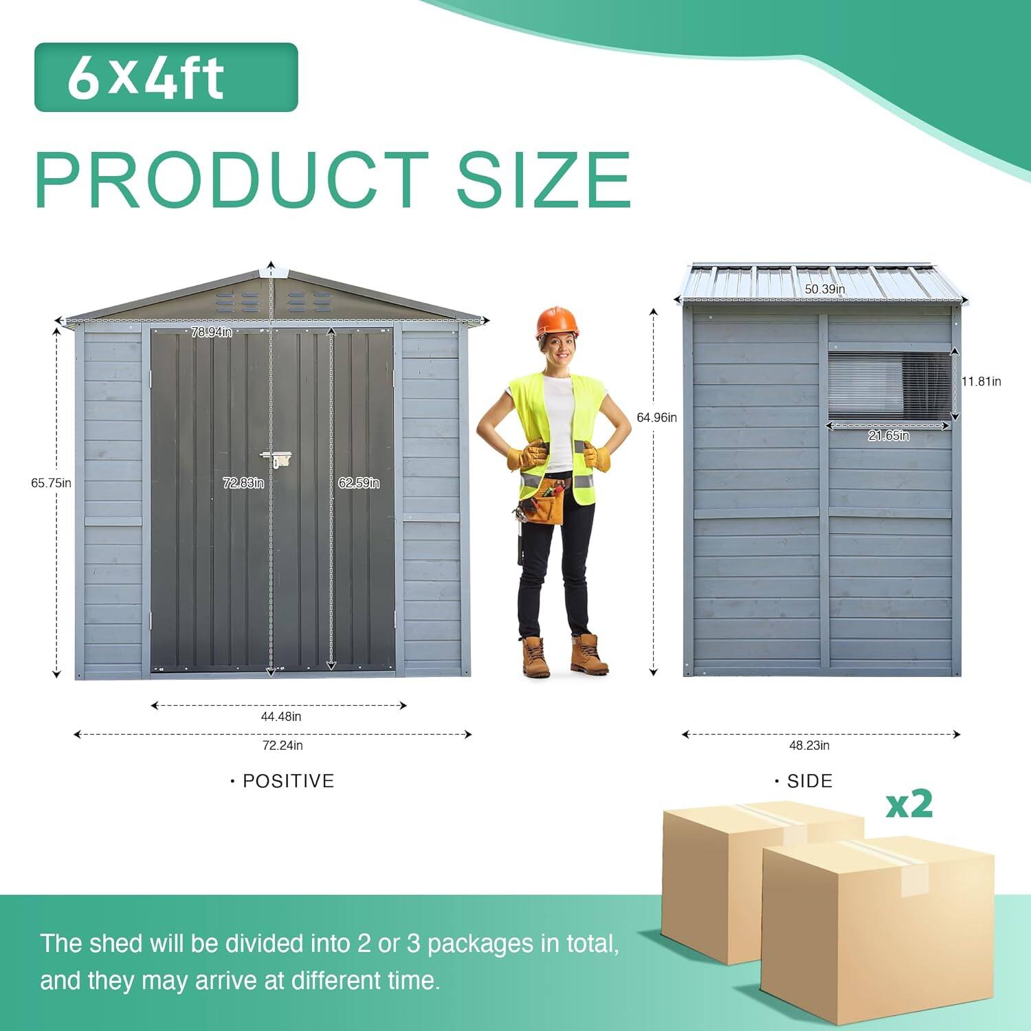 6x4ft PRODUCT SIZE

50.39in
78MA1
11.81m
64.96in
21.65m
65.75in
725410
6P20
44.48in
72.24in
48.23in

POSITIVE SIDE x2

The shed will be divided into 2 or 3 packages in total, and they may arrive at different time.