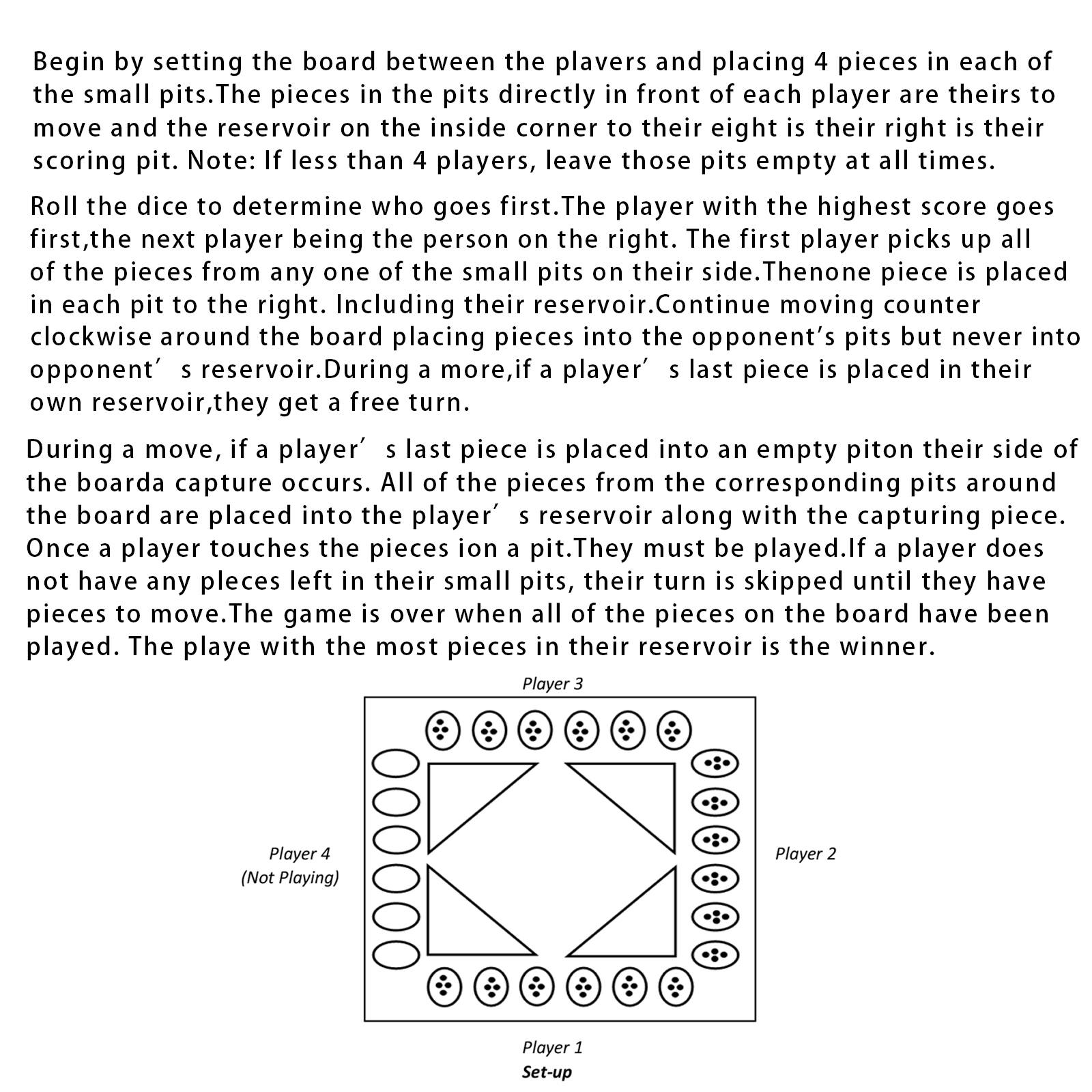 Begin by setting the board between the players and placing 4 pieces in each of the small pits. The pieces in the pits directly in front of each player are theirs to move and the reservoir on the inside corner is their right is the scoring pit. Note: If less than 4 players, leave those pits empty at all times. Roll the dice to determine who goes first. The player with the highest score goes first, the next player being the person on the right. The first player picks up all of the pieces from any one of the small pits on their side. Then one piece is placed in each pit to the right. Including their reservoir. Continue moving counter clockwise around the board placing pieces into the opponent's pits but never into opponent's reservoir. During a move, if a player's last piece is placed in their reservoir, they get a free turn. During a move, if a player's last piece is placed into an empty pit on their side of the board, a capture occurs. All of the pieces from the corresponding pits around the board are placed into the player's reservoir along with the capturing piece. Once a player touches the pieces on a pit, they must be played. If a player does not have any pieces left in their small pits, their turn is skipped until they have pieces to move. The game is over when all of the pieces on the board have been played. The player with the most pieces is the winner.