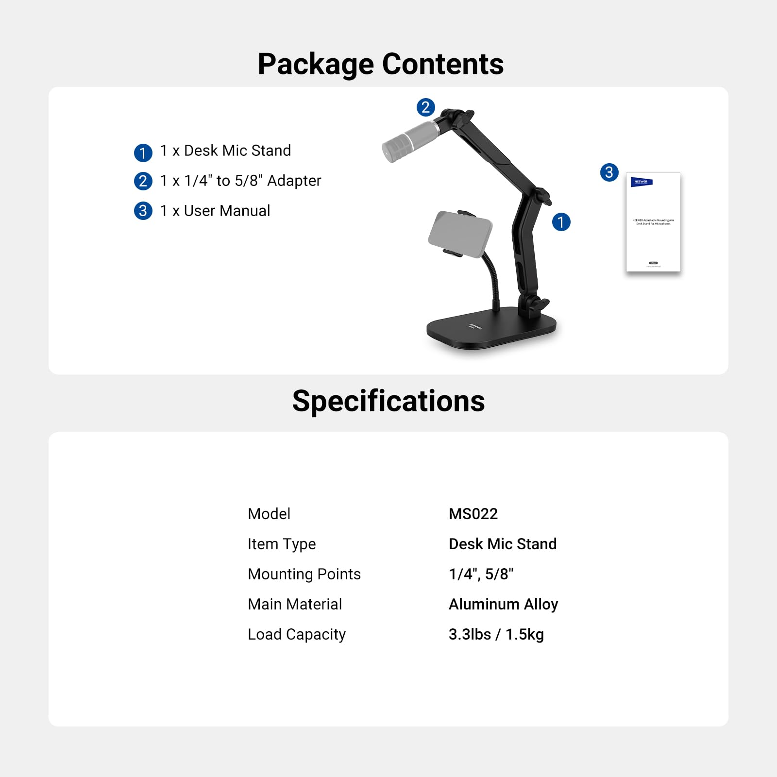Package Contents

1. 1 x Desk Mic Stand
2. 1 x 1/4" to 5/8" Adapter
3. 1 x User Manual

Specifications

- Model: MS022
- Item Type: Desk Mic Stand
- Mounting Points: 1/4", 5/8"
- Main Material: Aluminum Alloy
- Load Capacity: 3.3lbs / 1.5kg
