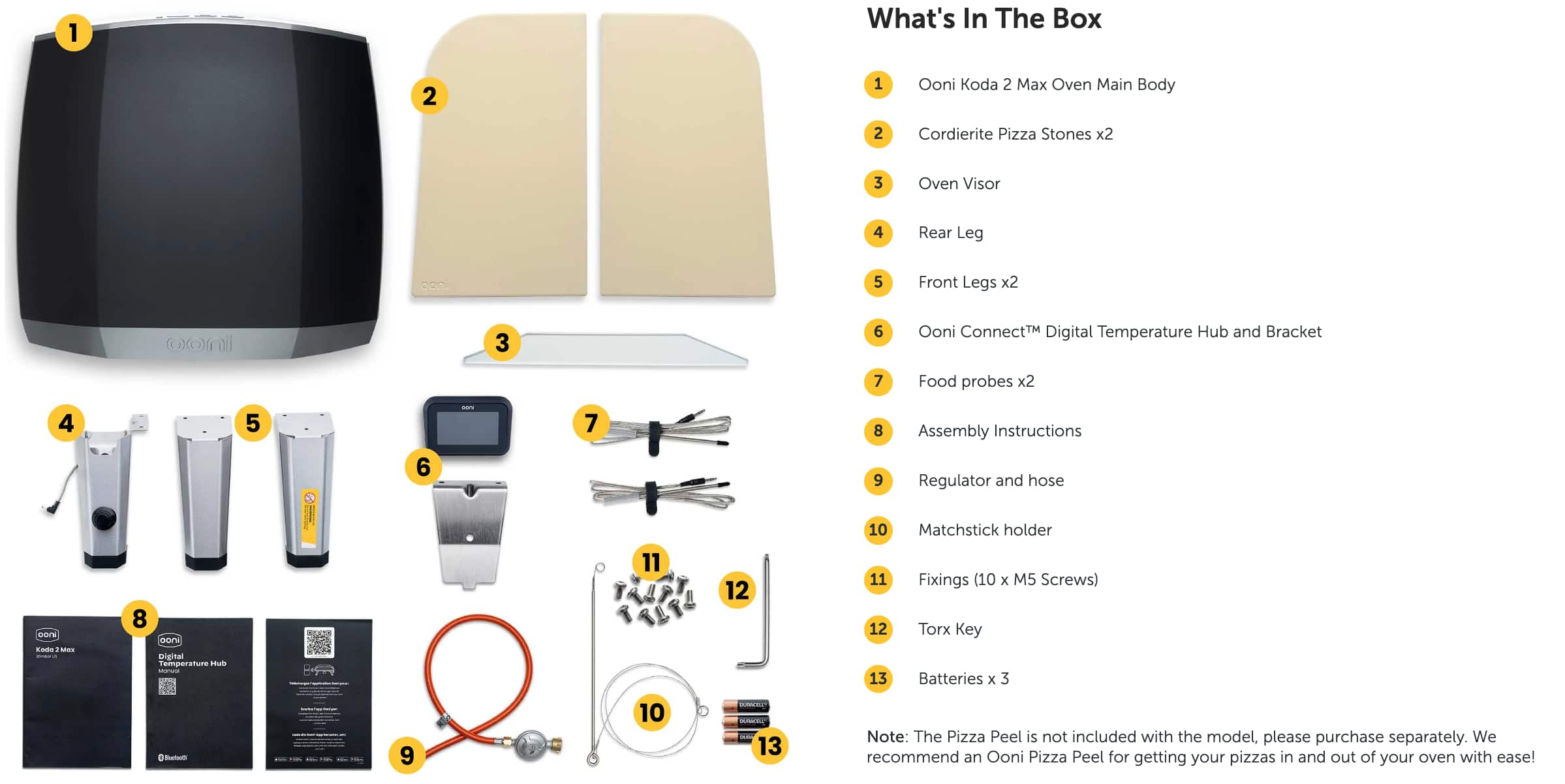 1. What's In The Box
2. Ooni Koda 2
3. Max Oven Main Body
4. Cordierite Pizza Stones x2
5. Oven Visor
6. Rear Leg
7. Front Legs x2
8. Oomii 3
9. Ooni ConnectM Digital Temperature Hub and Bracket
10. Food probes x2
11. ArS Lad
12. Assembly Instructions
13. Regulator and hose
14. Matchstick holder
15. Fixings (10 x M5 Screws)
16. Torx Key
17. Batteries x 3
18. Note: The Pizza Peel is not included with the model, please purchase separately. We recommend an Ooni Pizza Peel for getting your pizzas in and out of your oven with ease!
