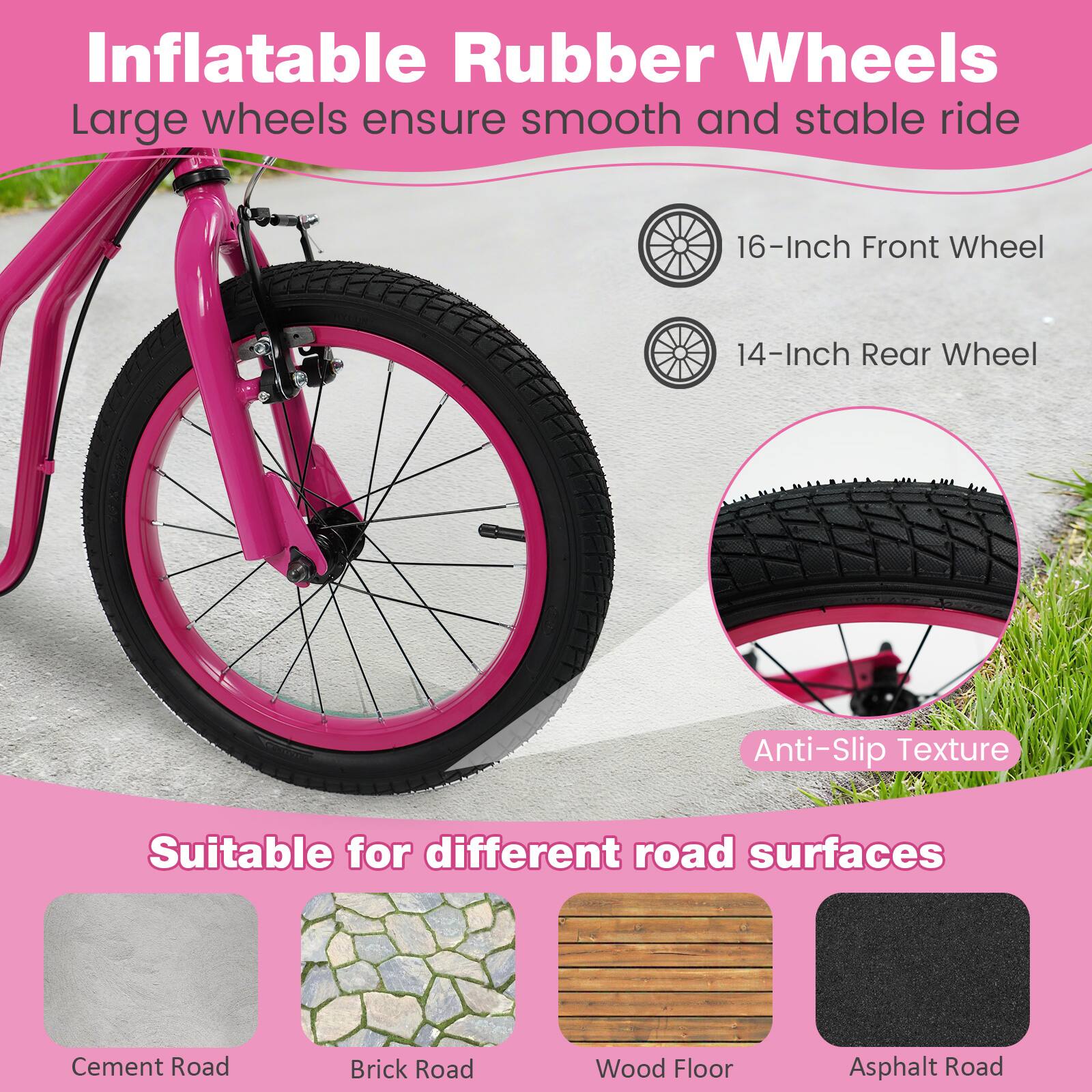 Inflatable Rubber Wheels  
Large wheels ensure smooth and stable ride  
16-Inch Front Wheel  
14-Inch Rear Wheel  
Anti-Slip Texture  

Suitable for different road surfaces  
Cement Road  
Brick Road  
Wood Floor  
Asphalt Road