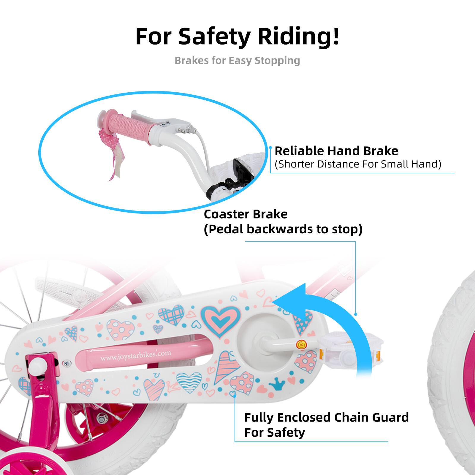 For Safety Riding!  
Brakes for Easy Stopping  
- Reliable Hand Brake (Shorter Distance For Small Hand)  
- Coaster Brake (Pedal backwards to stop)  
- Fully Enclosed Chain Guard For Safety  

www.joystarbikes.com