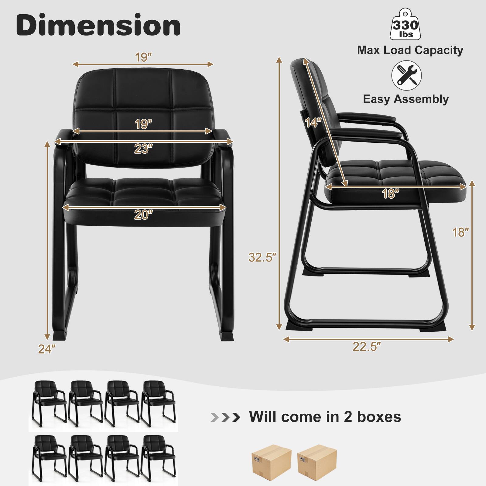 Dimension  
19"  
330 lbs Max Load Capacity  
19"  
14"  
Easy Assembly  
23"  
20"  
18"  
18"  
32.5"  
24"  
22.5"  

>>> Will come in 2 boxes