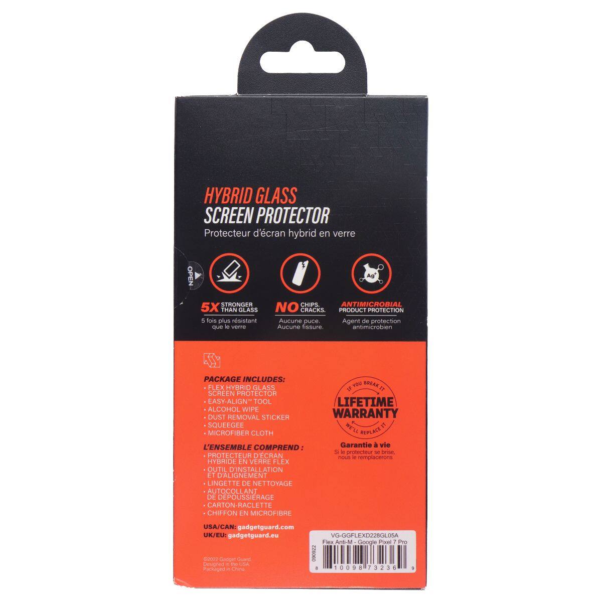 HYBRID GLASS SCREEN PROTECTOR  
Protecteur d'écran hybride en verre  

5X STRONGER THAN GLASS  
5 fois plus résistant que le verre  

NO CRACKS  
Aucune fissure  

ANTIMICROBIAL  
Agent de protection antimicrobien  

PACKAGE INCLUDES:  
FLEX HYBRID GLASS  
EASY-ALIGN TOOL  
ALCOHOL WIPE  
DUST REMOVAL STICKER  
LIFETIME WARRANTY  
MICROFIBER CLOTH  

L'ENSEMBLE COMPREND:  
PROTECTEUR D'ÉCRAN HYBRIDE EN VERRE FLEX  
OUTIL D'INSTALLATION ET D'ALIGNEMENT  
LINGETTE DE NETTOYAGE  
AUTO-COLLANT DE DÉPOUSSIERAGE  
CARTON-RACLETTE  
CHIFFON EN MICROFIBRE  

USA/CAN: gadgetguard.com  
UK/EU: gadgetguard.eu  

VG-GFLEXD22GL0SA  
Flex Anti-M - Google Pixel 7 Pro  

Packaged in China