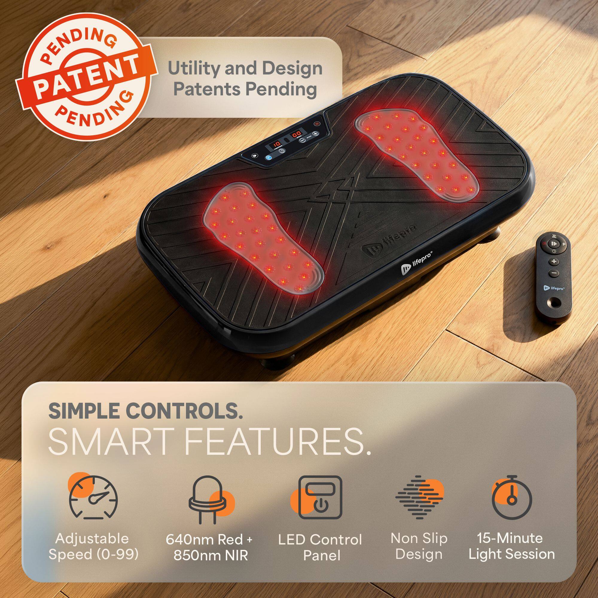 PENDING Utility and Design PATENT RENDING Patents Pending 00 10 9

lifepro IN lifepro

SIMPLE CONTROLS. SMART FEATURES.
Adjustable Speed (0-99)
640nm Red 850nm NIR
LED Control Panel
Non Slip Design
15-Minute Light Session