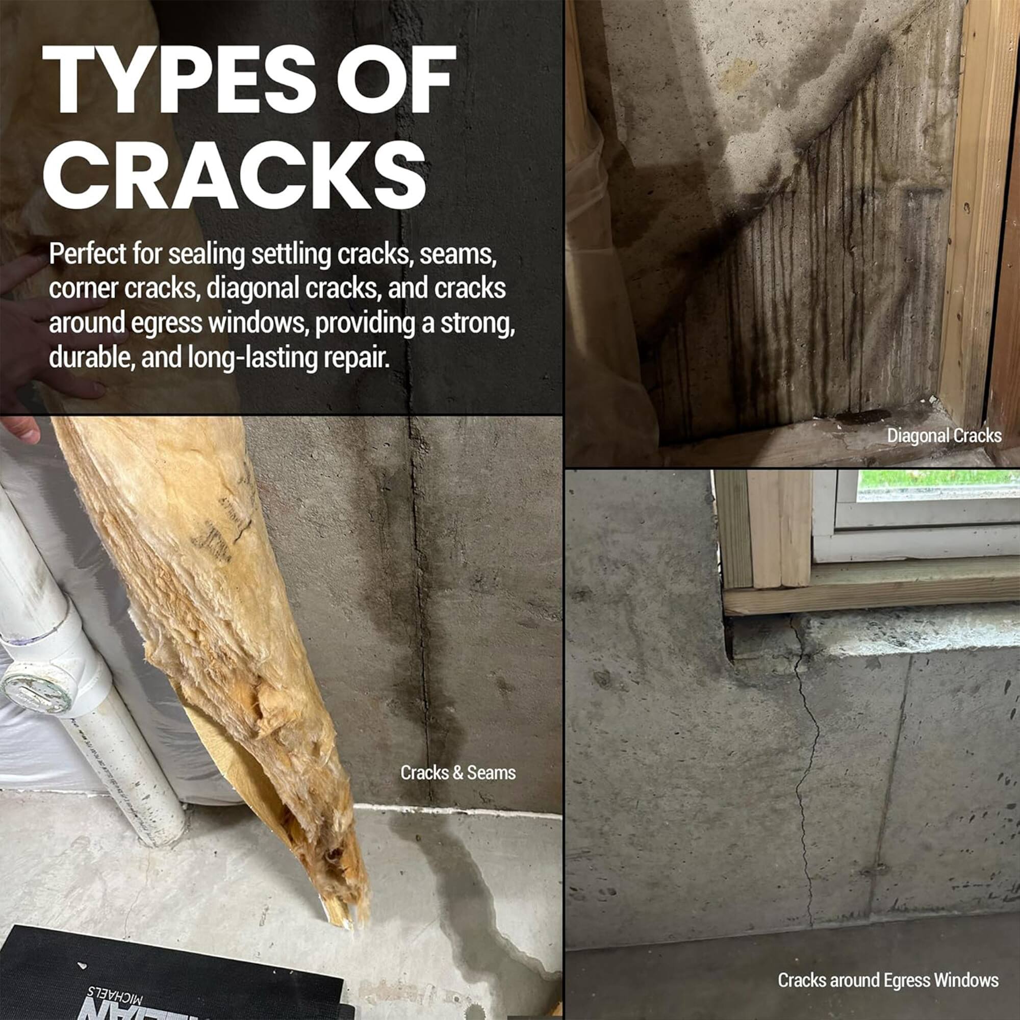 TYPES OF CRACKS

Perfect for sealing settling cracks, seams, corner cracks, diagonal cracks, and cracks around egress windows, providing a strong, durable, and long-lasting repair.

- Diagonal Cracks
- Cracks & Seams
- Cracks around Egress Windows