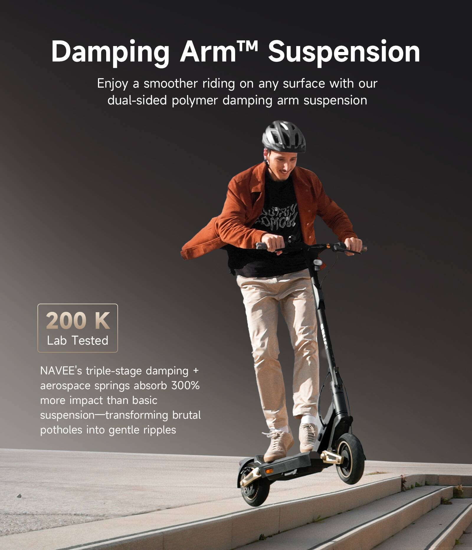 Damping Arm™ Suspension

Enjoy a smoother riding on any surface with our dual-sided polymer damping arm suspension

200 K Lab Tested

NAVEE's triple-stage damping + aerospace springs absorb 300% more impact than basic suspension—transforming brutal potholes into gentle ripples