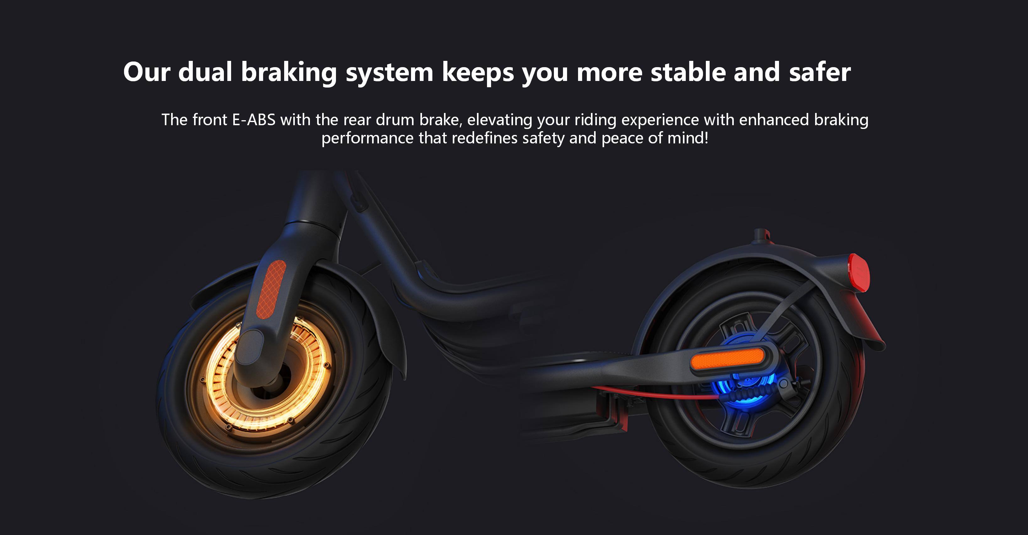 Our dual braking system keeps you more stable and safer. The front E-ABS with the rear drum brake, elevating your riding experience with enhanced braking performance that redefines safety and peace of mind!