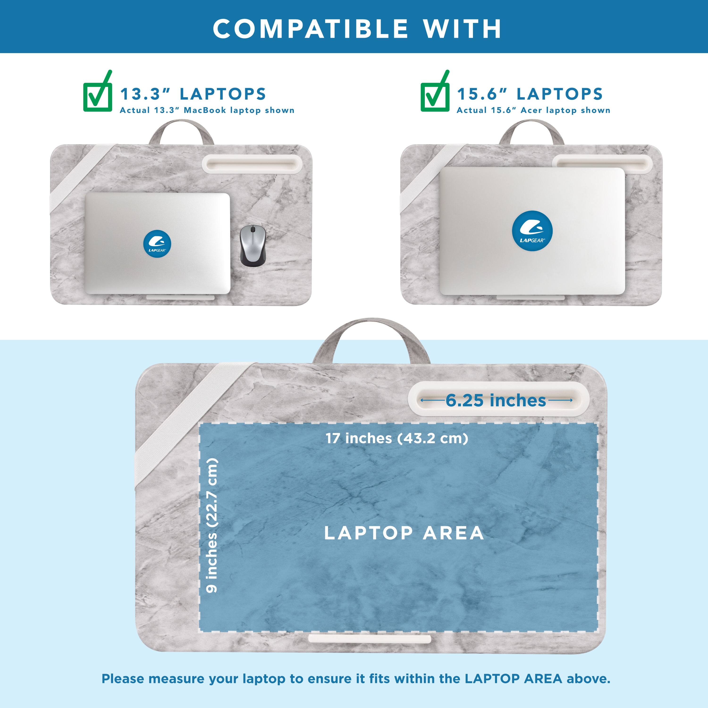 COMPATIBLE WITH

13.3" LAPTOPS
Actual 13.3" MacBook laptop shown

15.6" LAPTOPS
Actual 15.6" Acer laptop shown

LAPTOP AREA
9 inches (22.7 cm) x 17 inches (43.2 cm)

Please measure your laptop to ensure it fits within the LAPTOP AREA above.