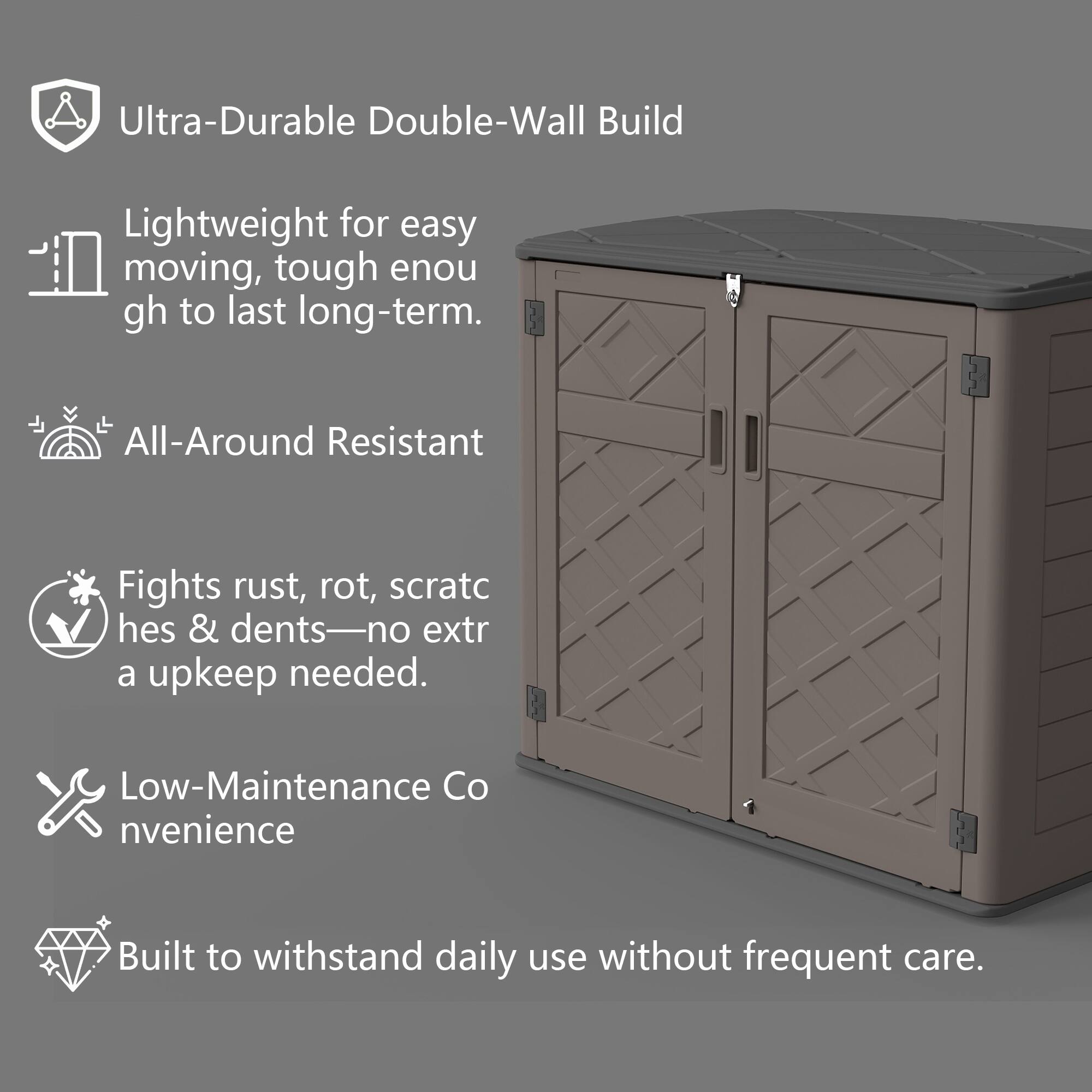 Ultra-Durable Double-Wall Build  
Lightweight for easy moving, tough enough to last long-term.  

All-Around Resistant  
Fights rust, rot, scratches & dents—no extra upkeep needed.  

Low-Maintenance Convenience  
Built to withstand daily use without frequent care.