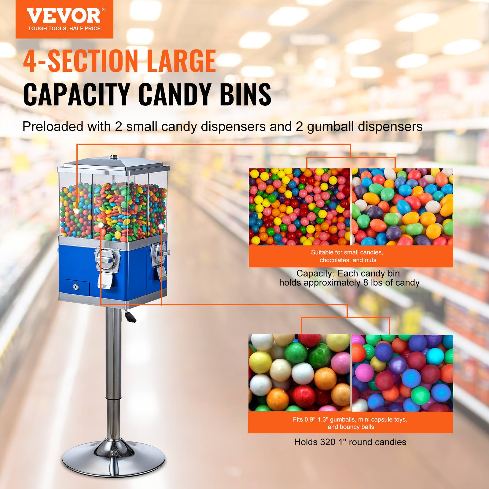 VEVOR  
TOUGH TOOLS, HALF PRICE  

4-SECTION LARGE CAPACITY CANDY BINS  

Preloaded with 2 small candy dispensers and 2 gumball dispensers  

Suitable for small candies, chocolates, and nuts  

Capacity: Each candy bin holds approximately 8 lbs of candy  

Fits 0.9"-1.3" gumballs, mini capsule toys, and bouncy balls  

Holds 320 1" round candies