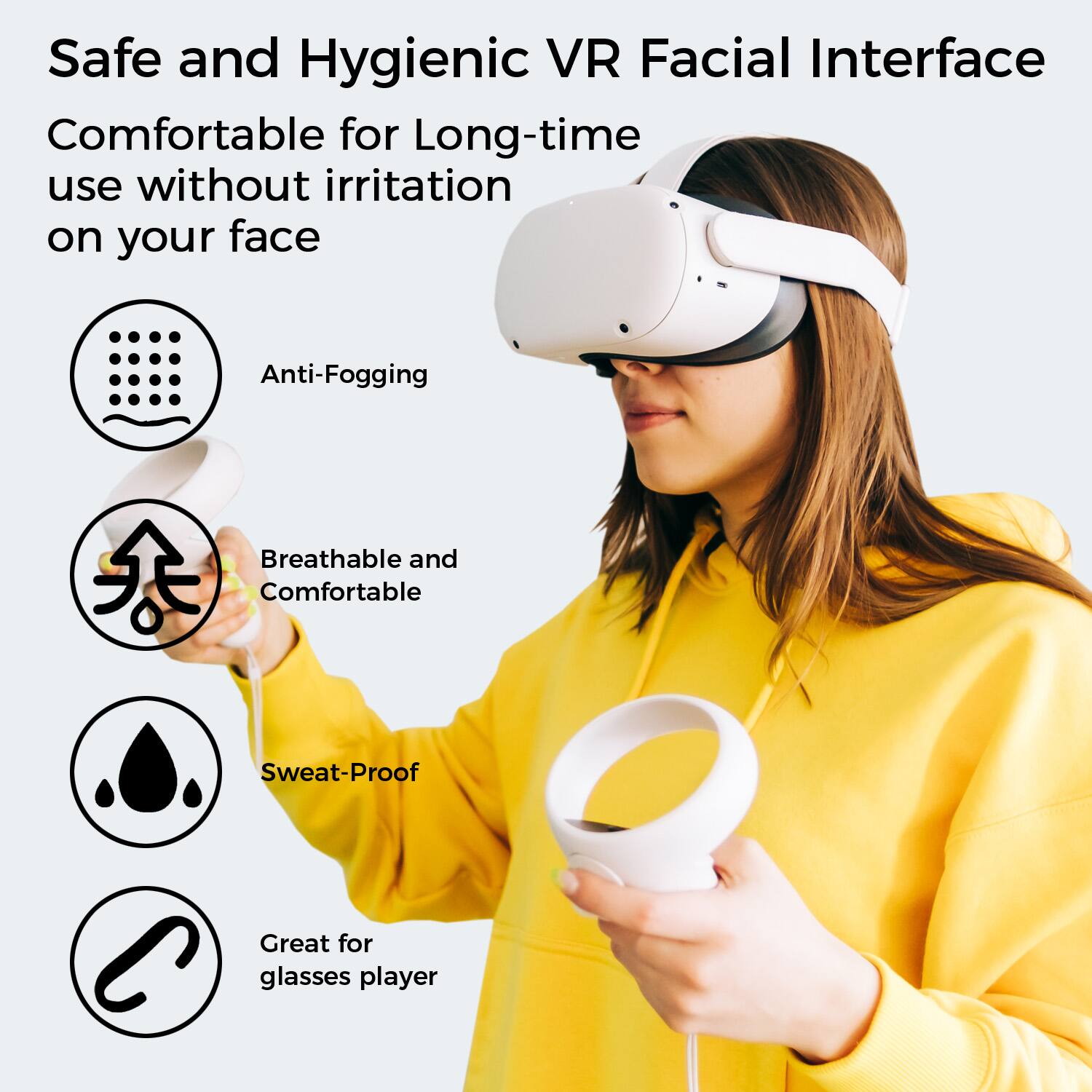 Safe and Hygienic VR Facial Interface  
Comfortable for Long-time use without irritation on your face  

- Anti-Fogging  
- Breathable and Comfortable  
- Sweat-Proof  
- Great for glasses player