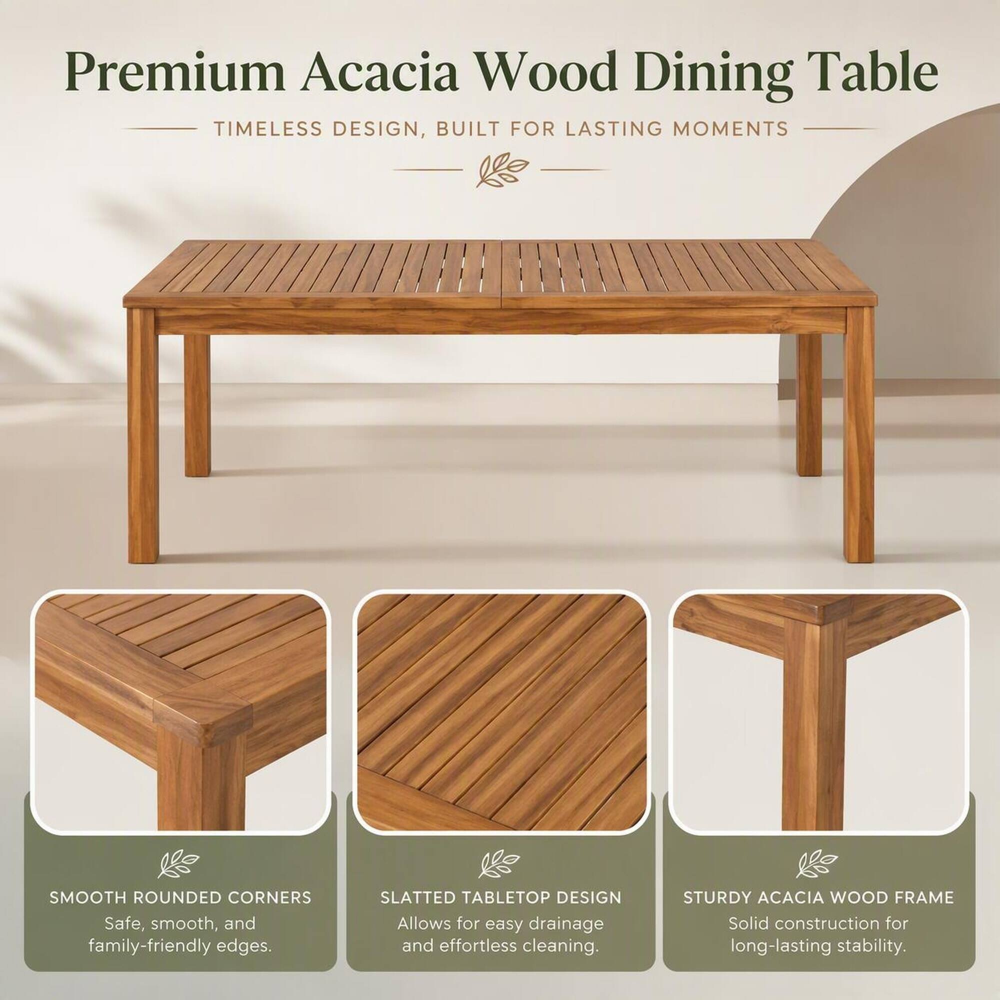 Premium Acacia Wood Dining Table  
TIMELESS DESIGN, BUILT FOR LASTING MOMENTS  

SMOOTH ROUNDED CORNERS  
Safe, smooth, and family-friendly edges.  

SLATTED TABLETOP DESIGN  
Allows for easy drainage and effortless cleaning.  

STURDY ACACIA WOOD FRAME  
Solid construction for long-lasting stability.