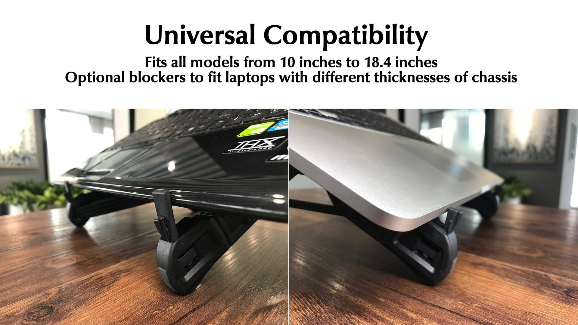 Universal Compatibility  
Fits all models from 10 inches to 18.4 inches  
Optional blockers to fit laptops with different thicknesses of chassis