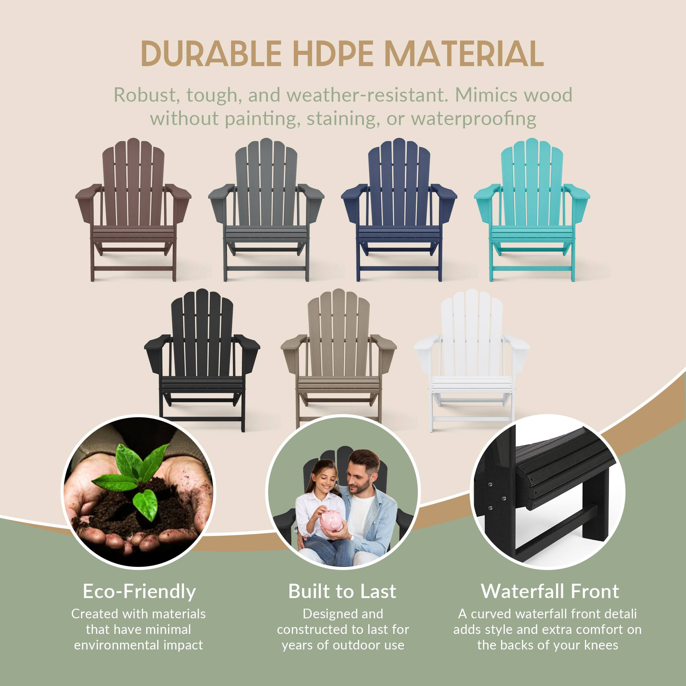 DURABLE HDPE MATERIAL  
Robust, tough, and weather-resistant. Mimics wood without painting, staining, or waterproofing  

Eco-Friendly  
Created with materials that have minimal environmental impact  

Built to Last  
Designed and constructed to last for years of outdoor use  

Waterfall Front  
A curved waterfall front detail adds style and extra comfort on the backs of your knees