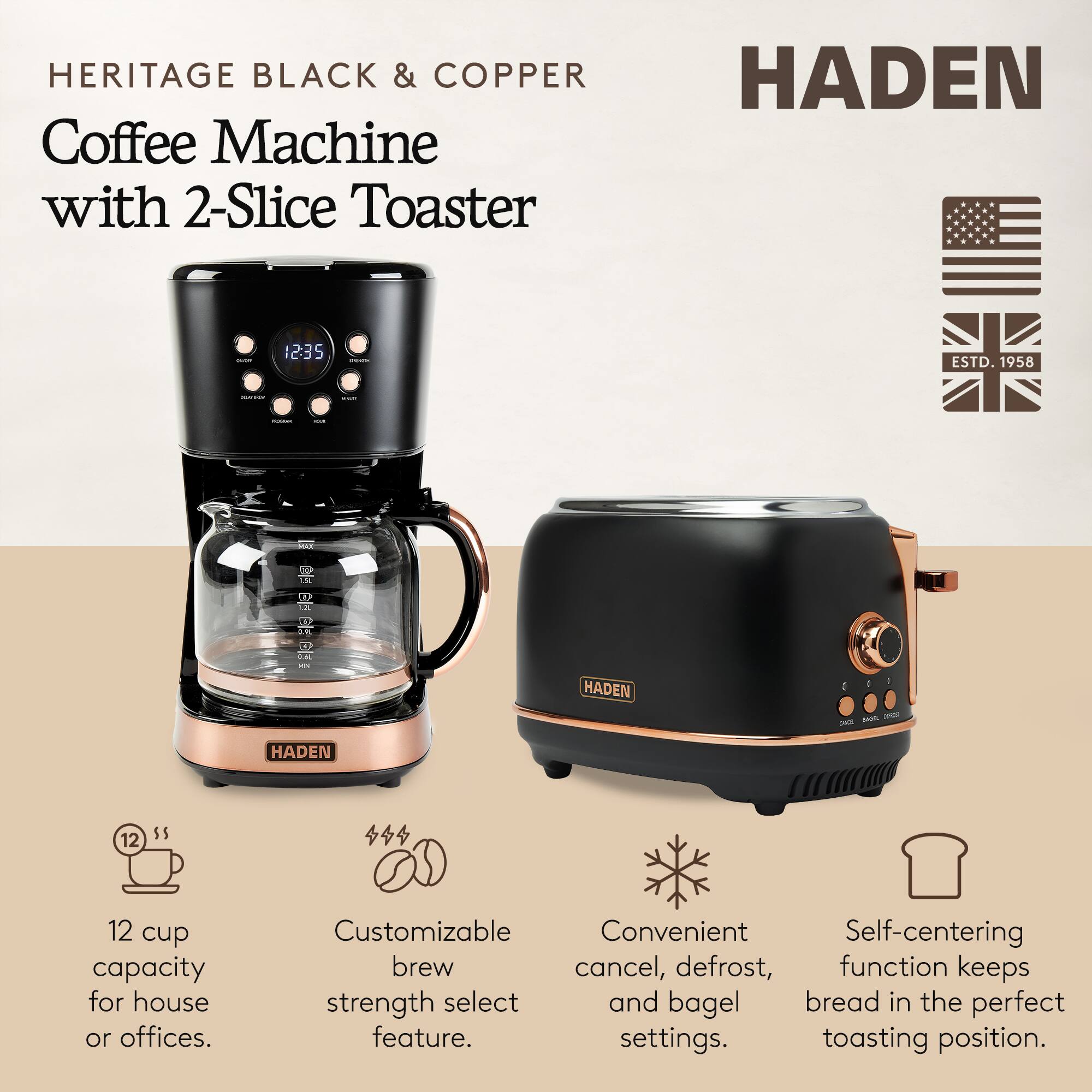 HERITAGE BLACK & COPPER Coffee Machine with 2-Slice Toaster

HADEN

12 cup capacity for house or offices.

Customizable brew strength select feature.

Convenient cancel, defrost, and bagel settings.

Self-centering function keeps bread in the perfect toasting position.