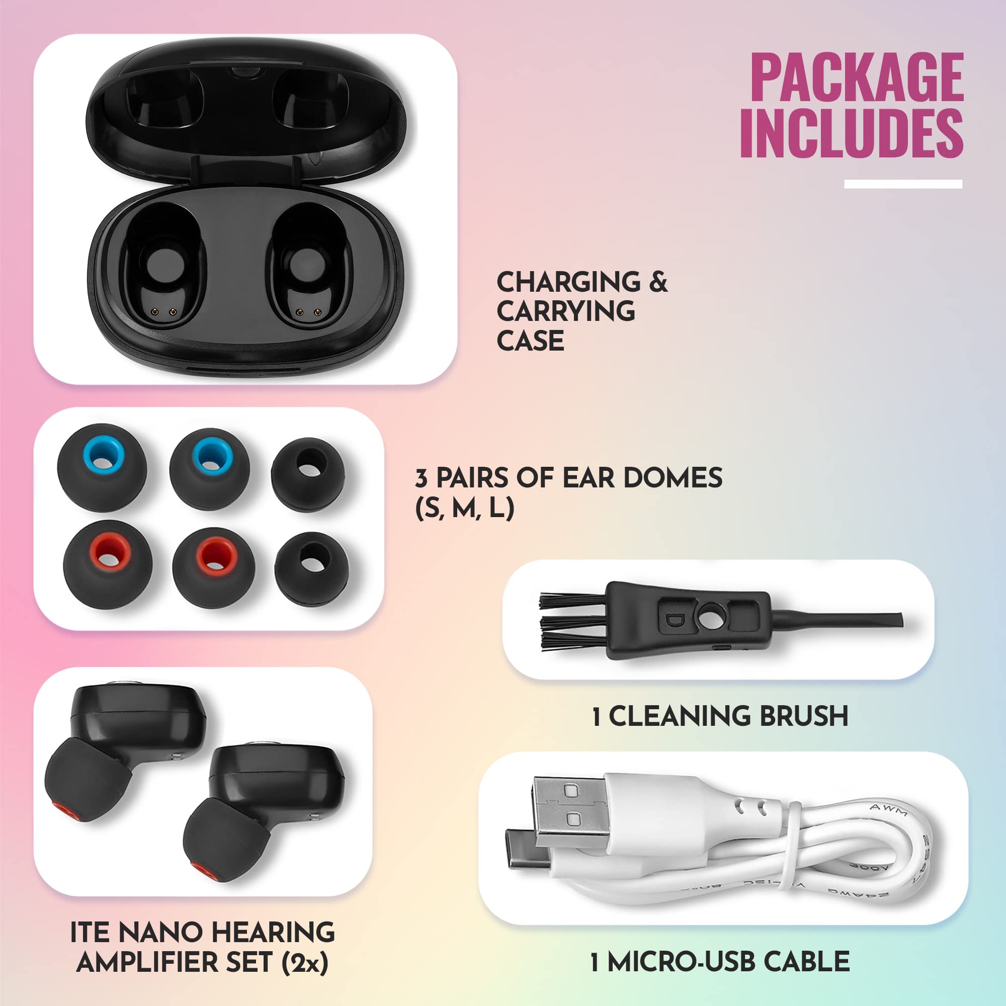 PACKAGE INCLUDES

- CHARGING & CARRYING CASE
- 3 PAIRS OF EAR DOMES (S, M, L)
- 1 CLEANING BRUSH
- ITE NANO HEARING AMPLIFIER SET (2x)
- 1 MICRO-USB CABLE