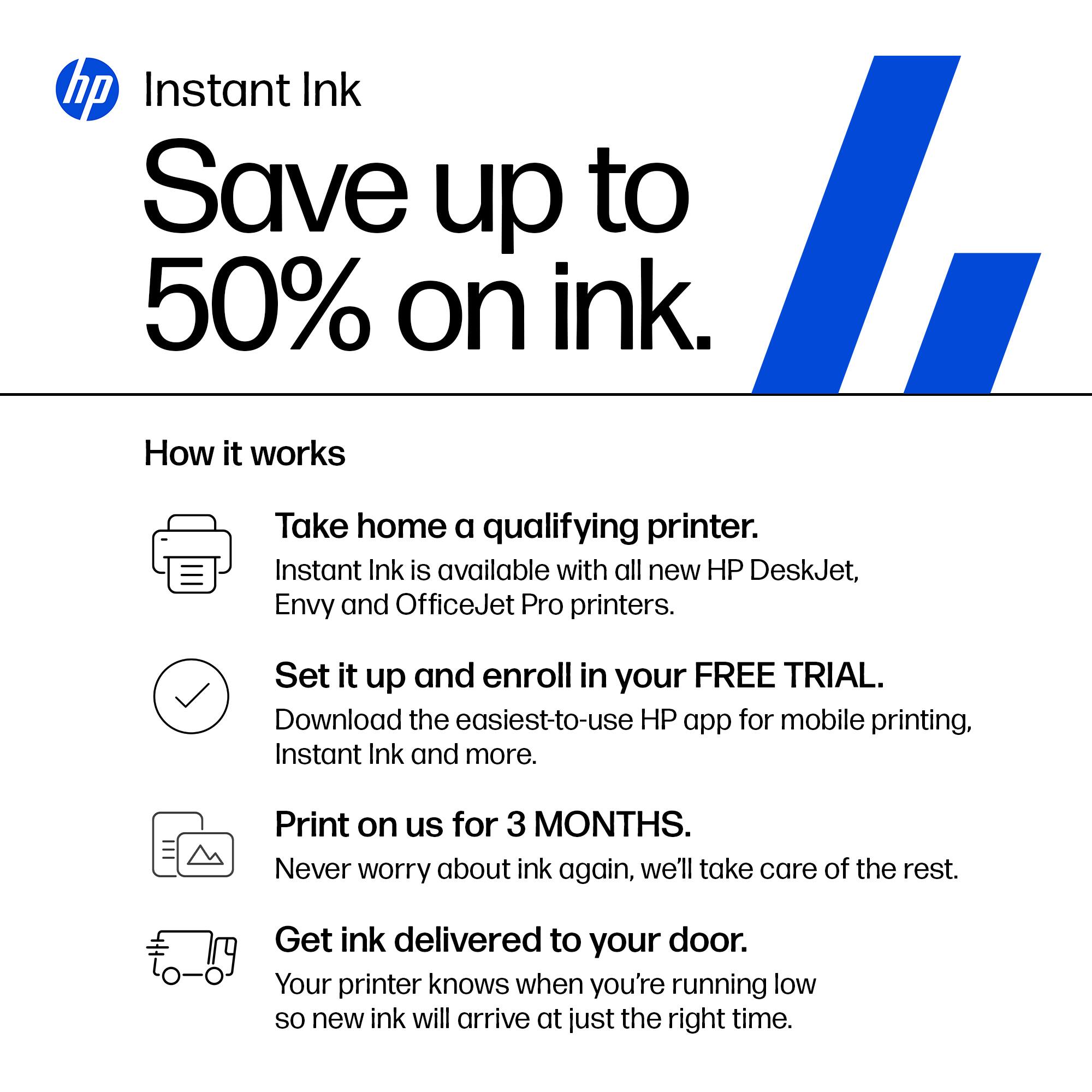 hp Instant Ink  
Save up to 50% on ink.

How it works

- Take home a qualifying printer.  
  Instant Ink is available with all new HP DeskJet, Envy and OfficeJet Pro printers.

- Set it up and enroll in your FREE TRIAL.  
  Download the easiest-to-use HP app for mobile printing, Instant Ink and more.

- Print on us for 3 MONTHS.  
  Never worry about ink again, we'll take care of the rest.

- Get ink delivered to your door.  
  Your printer knows when you're running low so new ink will arrive at just the right time.