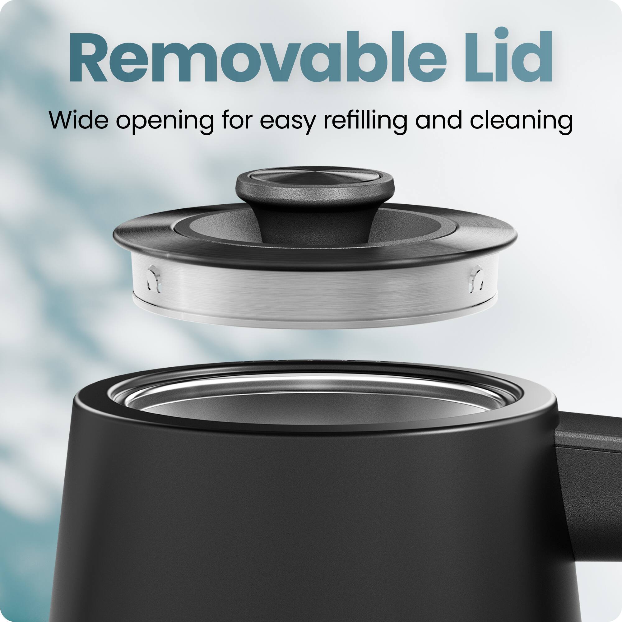 Removable Lid  
Wide opening for easy refilling and cleaning