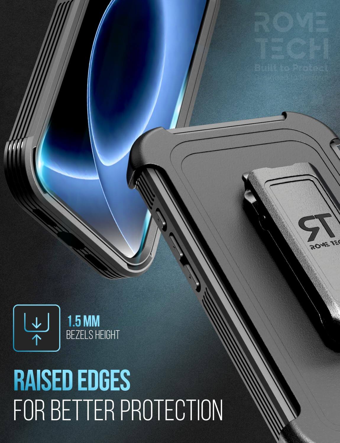 ROME TECH Built to Protect

1.5 MM BEZELS HEIGHT

RAISED EDGES FOR BETTER PROTECTION