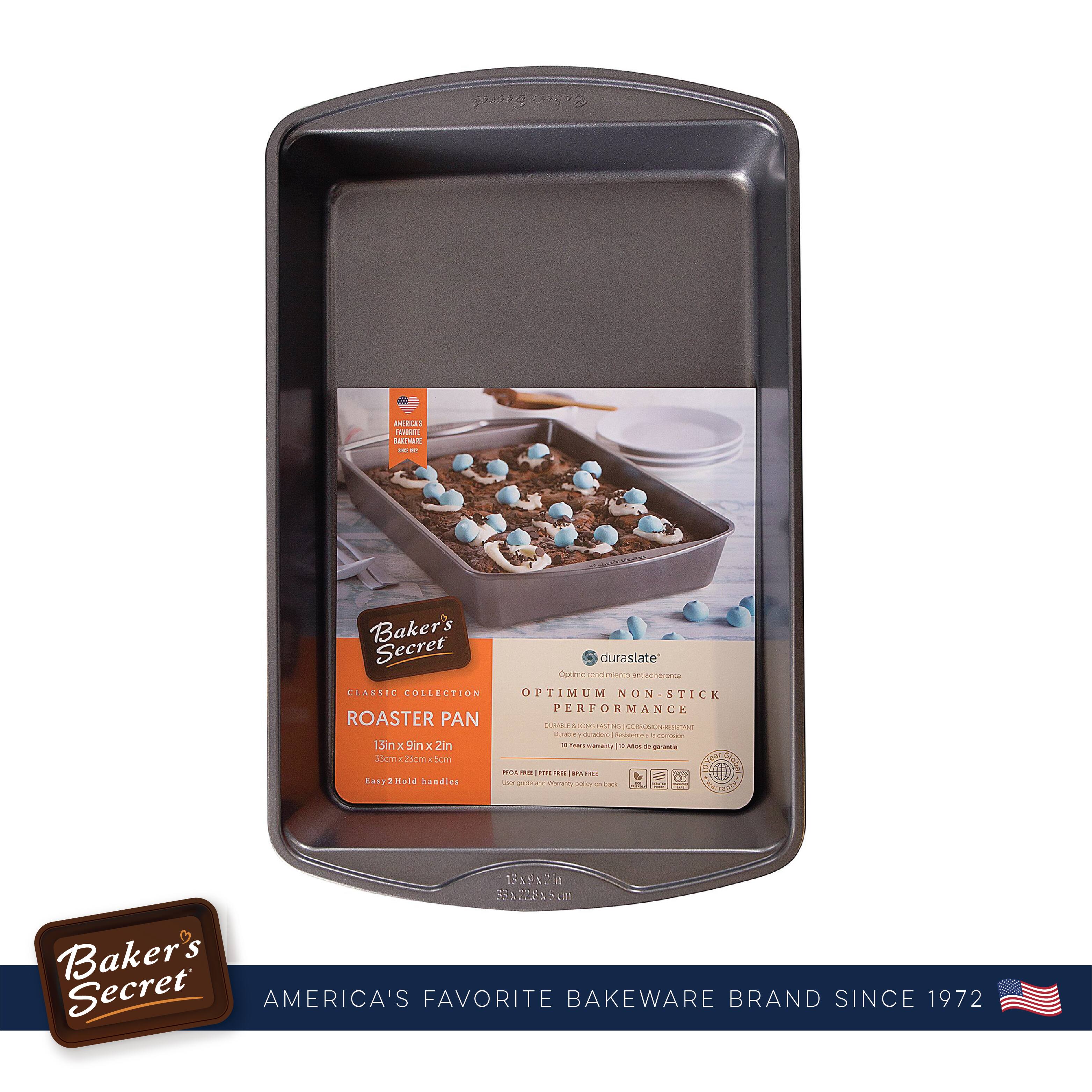 Baker's Secret  
AMERICA'S FAVORITE BAKEWARE BRAND SINCE 1972  

CLASSIC COLLECTION  
ROASTER PAN  
13in x 9in x 2in  
38cm x 23cm x 5cm  
Easy 2-Hold handles  

duraslate®  
OPTIMUM NON-STICK PERFORMANCE  
PAN & LONG LASTING | CORDONNIERESISTANT  
10 Year warranty | 10 ans de garantie  

Baker's Secret  
AMERICA'S FAVORITE BAKEWARE BRAND SINCE 1972