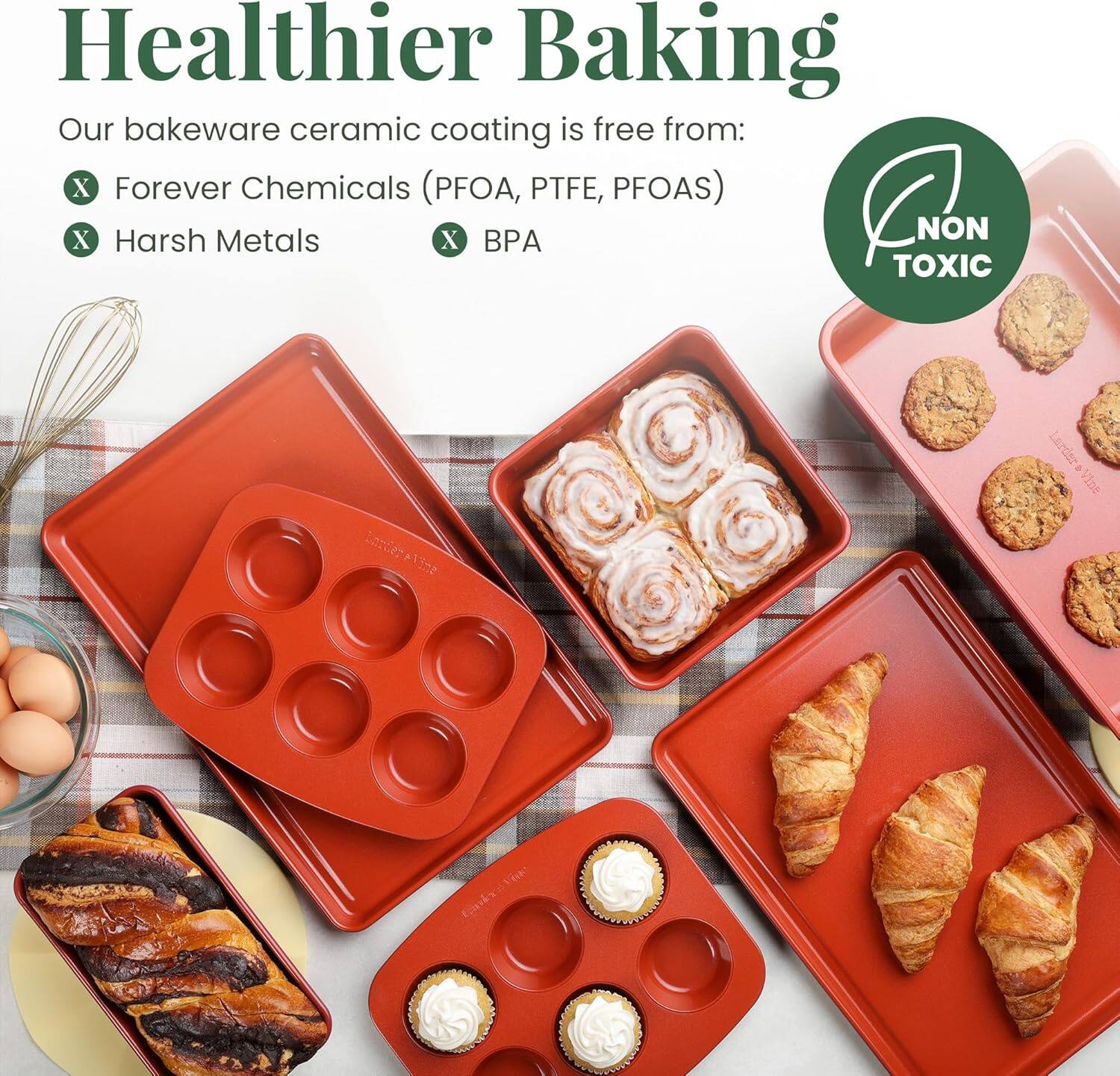 Healthier Baking

Our bakeware ceramic coating is free from:
- Forever Chemicals (PFOA, PTFE, PFOAS)
- Harsh Metals
- BPA

NON TOXIC