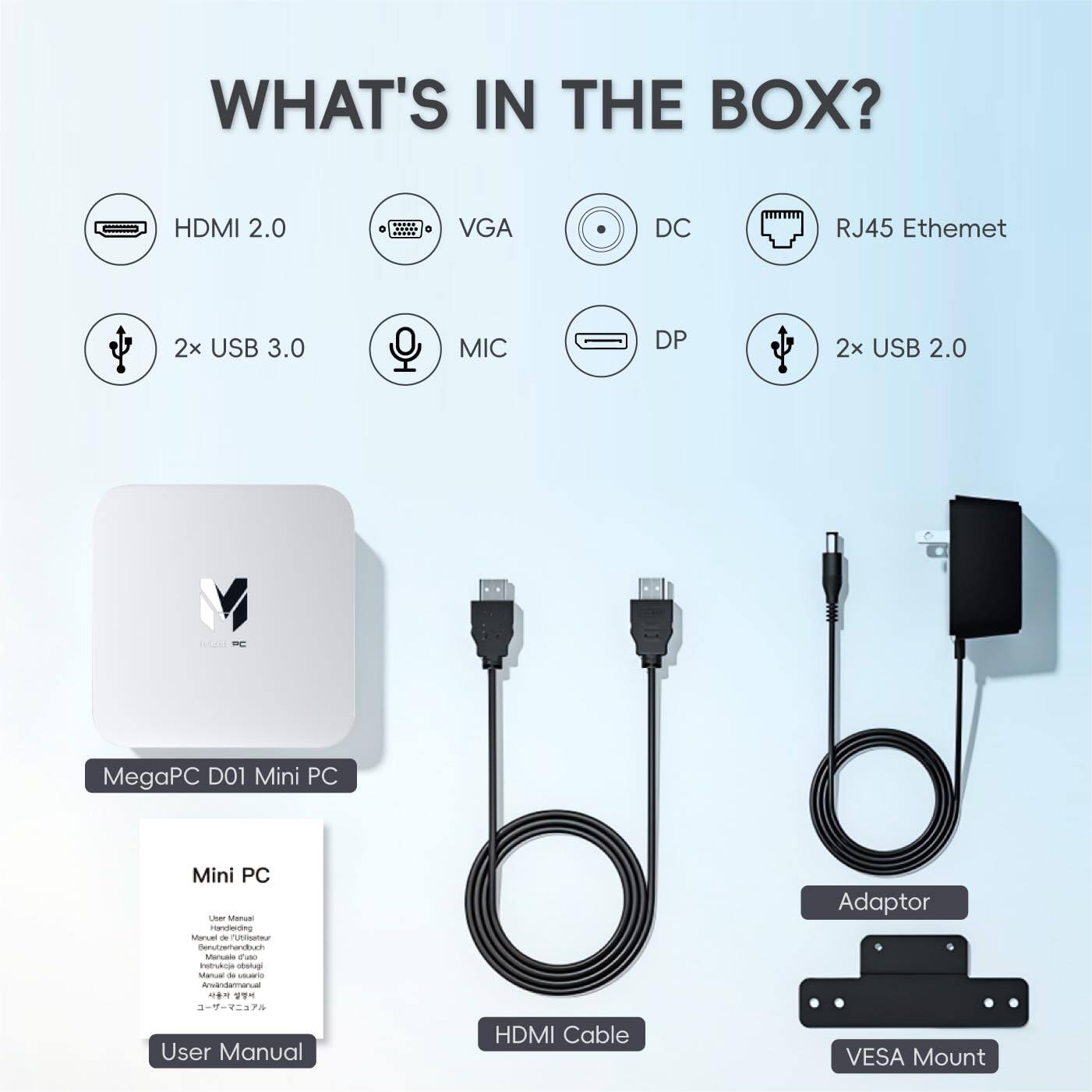 WHAT'S IN THE BOX?

- HDMI 2.0
- VGA
- DC
- RJ45 Ethernet
- 2x USB 3.0
- MIC
- DP
- 2x USB 2.0

MegaPC D01 Mini PC

User Manual

HDMI Cable

Adaptor

VESA Mount
