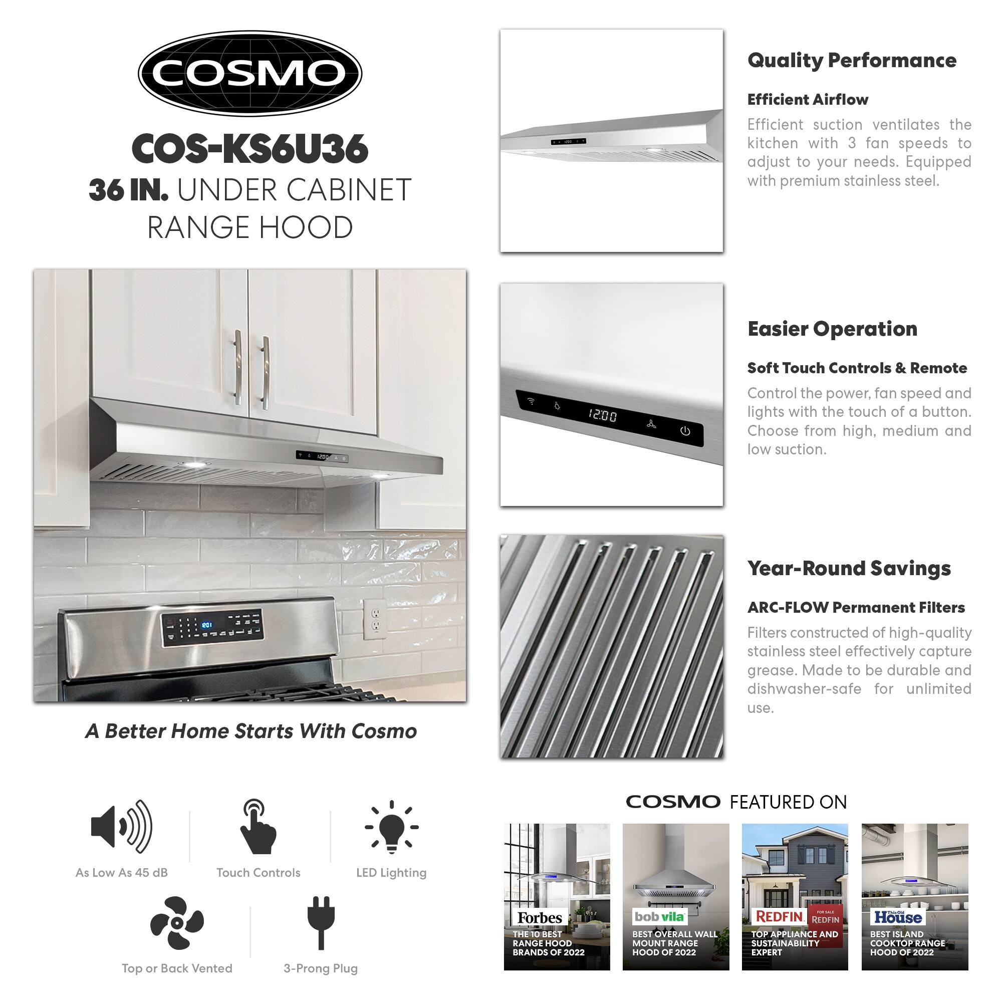 **COSMO**

**COS-KS6U36**  
36 IN. UNDER CABINET RANGE HOOD

---

**Quality Performance**  
Efficient Airflow  
Efficient suction ventilates the kitchen with 3 fan speeds to adjust to your needs. Equipped with premium stainless steel.

---

**Easier Operation**  
Soft Touch Controls & Remote  
Control the power, fan speed, and lights with the touch of a button. Choose from high, medium, and low suction.

---

**Year-Round Savings**  
ARC-FLOW Permanent Filters  
Filters constructed of high-quality stainless steel effectively capture grease. Made to be durable and dishwasher-safe for unlimited use.

---

**A Better Home Starts With Cosmo**

- As Low As 45 dB
- Touch Controls
- LED Lighting
- Top or Back Vented
- 3-Prong Plug

---

**COSMO FEATURED ON**

- Forbes: THE 10 BEST RANGE HOODS OF 2022
- bob vila: BEST OVERALL WALL MOUNT RANGE HOOD OF 2022
- REDFIN: TOP APPLIANCE AND SUSTAINABILITY EXPERT
- House: BEST ISLAND COOKTOP RANGE