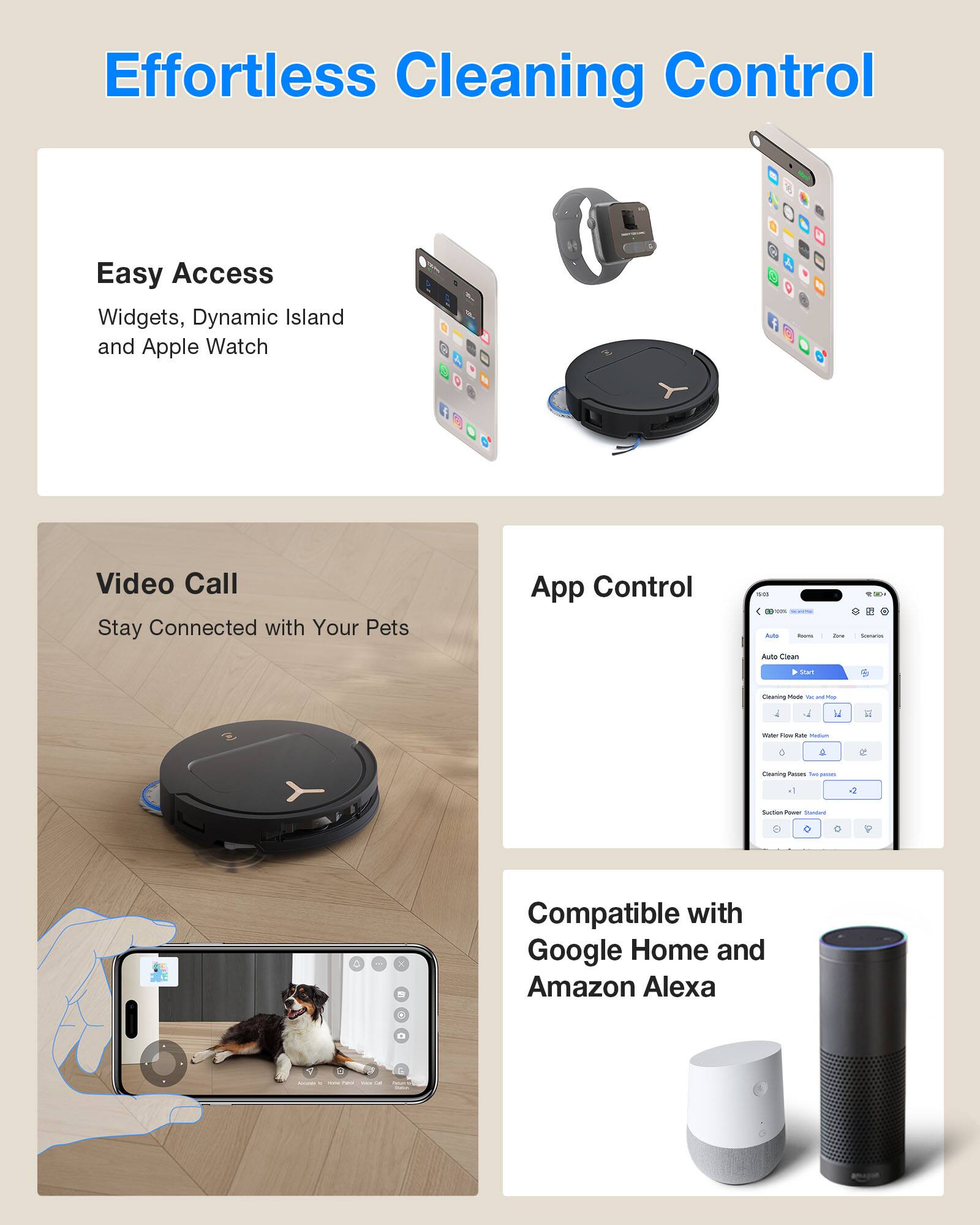 Effortless Cleaning Control

Easy Access
Widgets, Dynamic Island and Apple Watch

Video Call
Stay Connected with Your Pets

App Control

Compatible with Google Home and Amazon Alexa