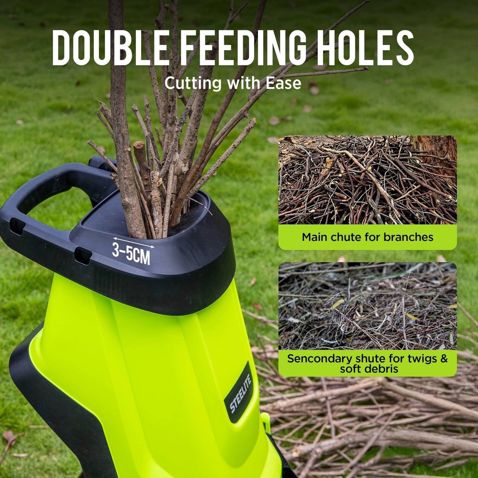 DOUBLE FEEDING HOLES  
Cutting with Ease  

Main chute for branches  
3-5CM  

Secondary chute for twigs & soft debris
