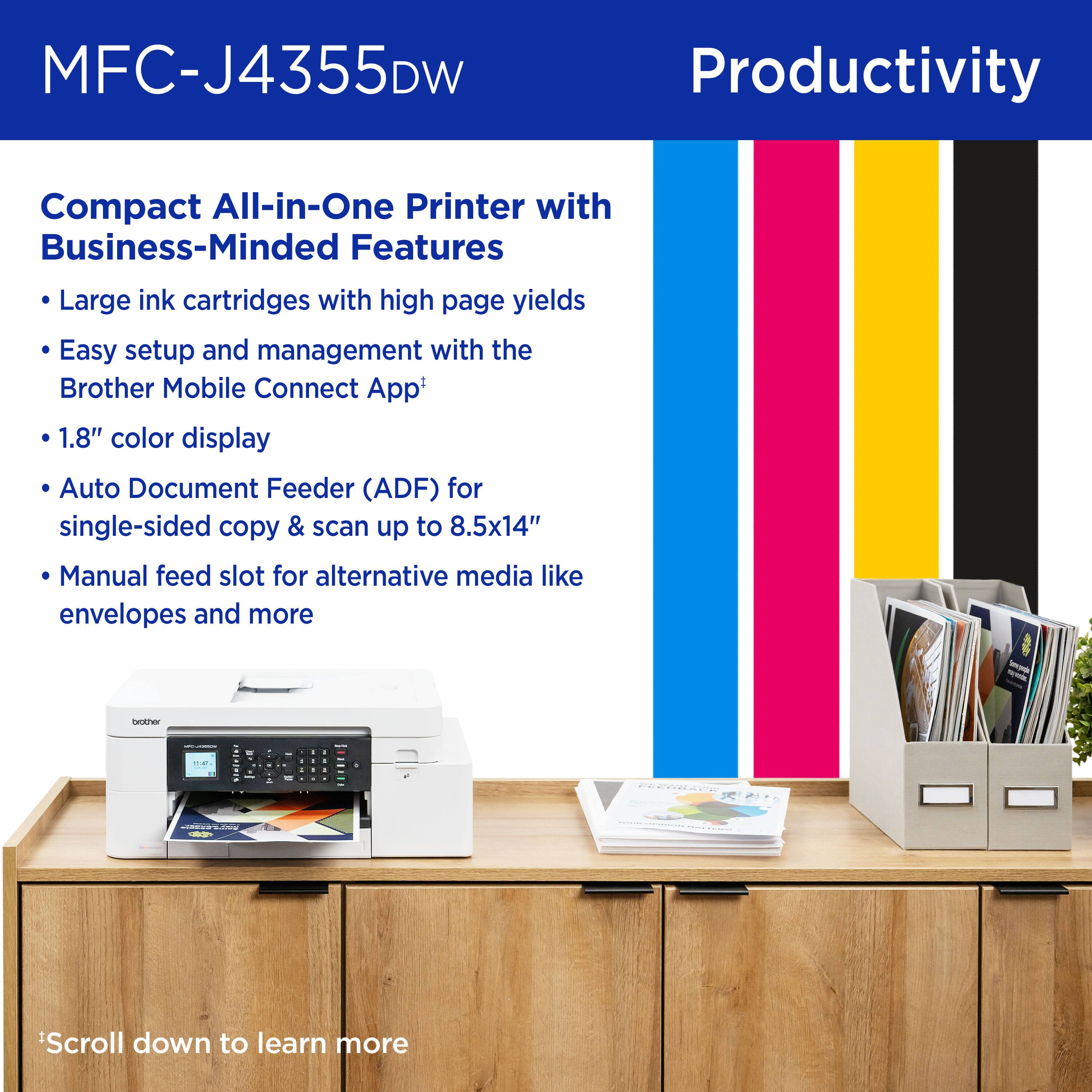 MFC-J4355DW Productivity Compact All-in-One Printer with Business-Minded Features

Large ink cartridges with high page yields
Easy setup and management with the Brother Mobile Connect App
1.8" color display
Auto Document Feeder (ADF) for single-sided copy & scan up to 8.5x14"
Manual feed slot for alternative media like envelopes and more

Scroll down to learn more