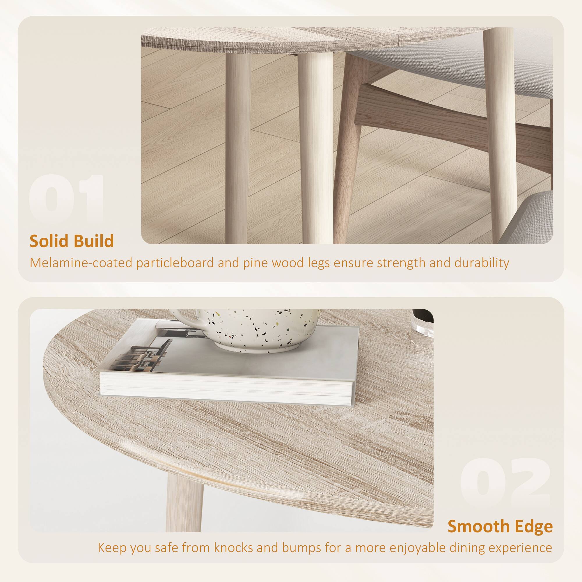 01 Solid Build  
Melamine-coated particleboard and pine wood legs ensure strength and durability

02 Smooth Edge  
Keep you safe from knocks and bumps for a more enjoyable dining experience