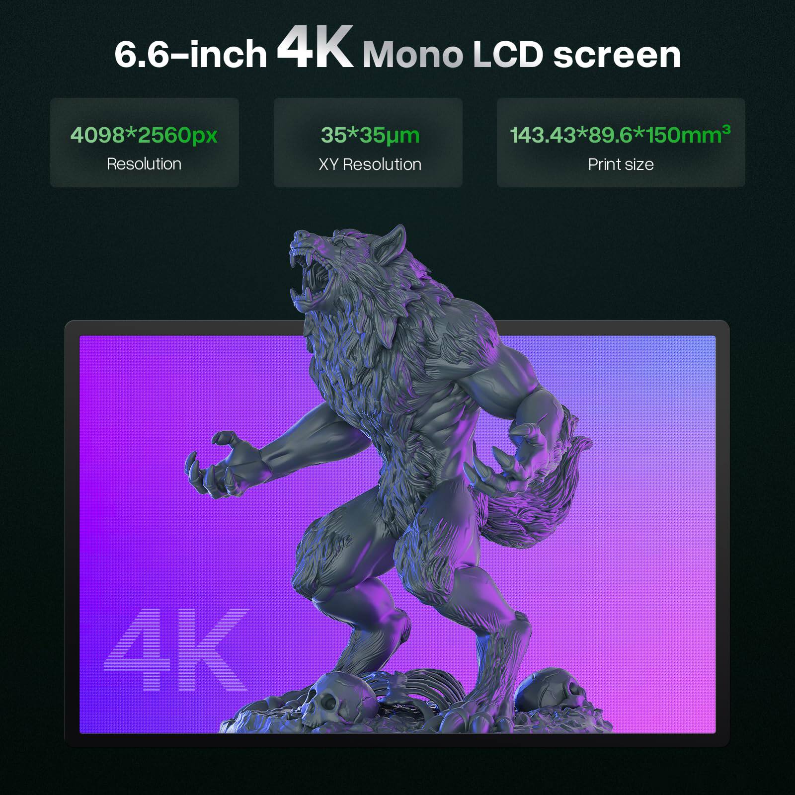 6.6-inch 4K Mono LCD screen  
4098*2560px Resolution  
35*35um XY Resolution  
143.43*89.6*150mm³ Print size