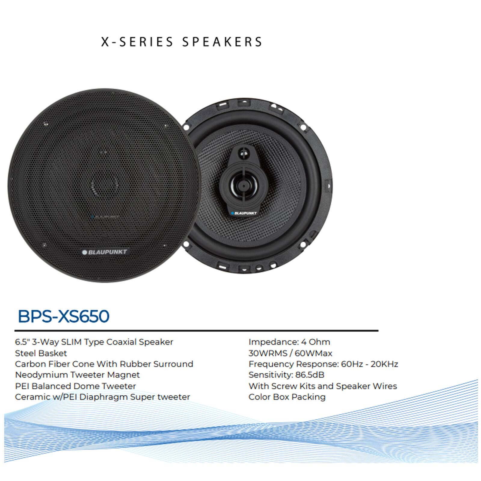 X-SERIES SPEAKERS  
BLAUPUNKT BPS-XS650  
6.5" 3-Way SLIM Type Coaxial Speaker  
- Steel Basket  
- Carbon Fiber Cone With Rubber Surround  
- Neodymium Tweeter Magnet  
- PEI Balanced Dome Tweeter  
- Ceramic w/PEI Diaphragm Super tweeter  

Impedance: 4 Ohm  
30WRMS / 60WMax  
Frequency Response: 60Hz - 20KHz  
Sensitivity: 86.5dB  
With Screw Kits and Speaker Wires  
Color Box Packing