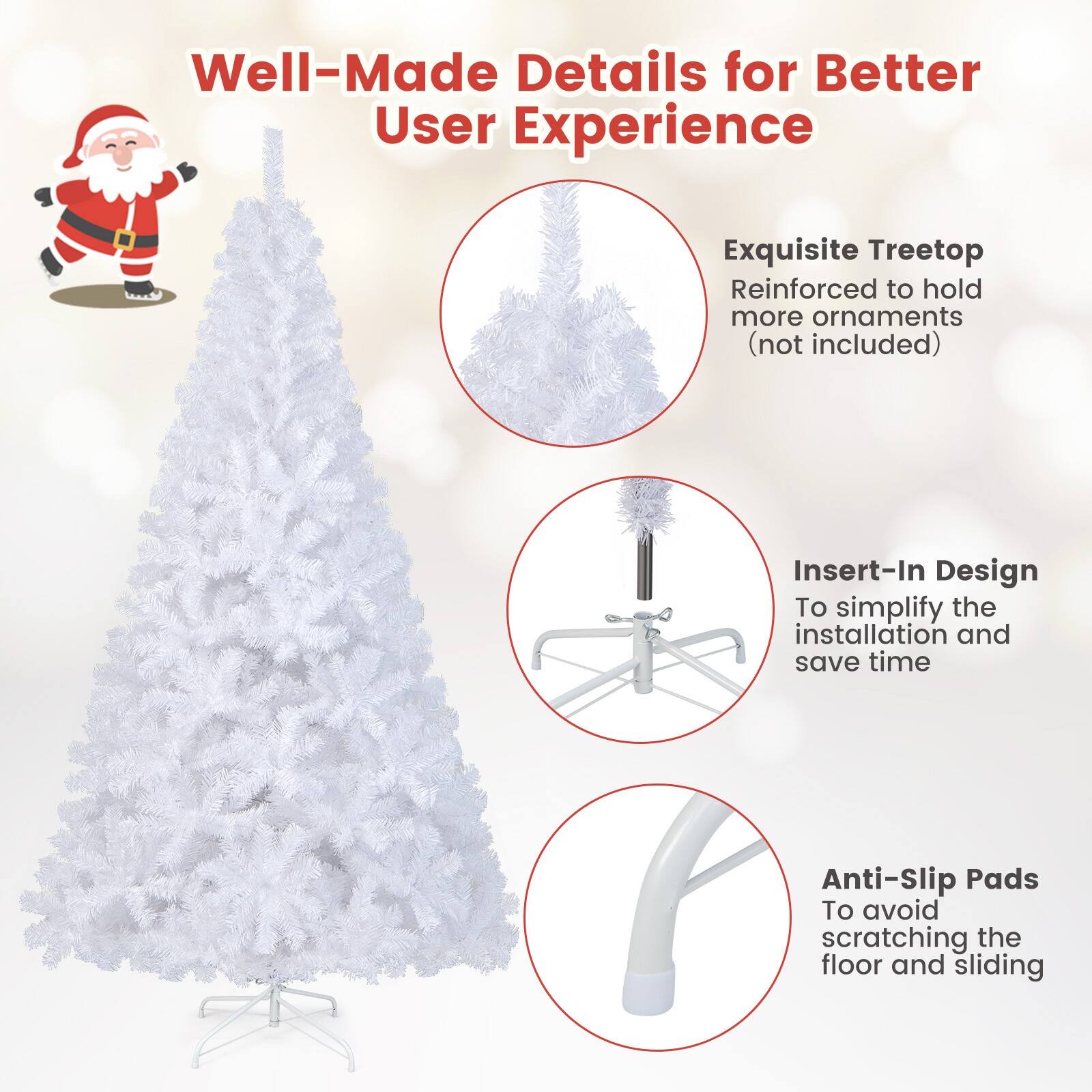 Well-Made Details for Better User Experience

- Exquisite Treetop Reinforced to hold more ornaments (not included)
- Insert-In Design To simplify the installation and save time
- Anti-Slip Pads To avoid scratching the floor and sliding