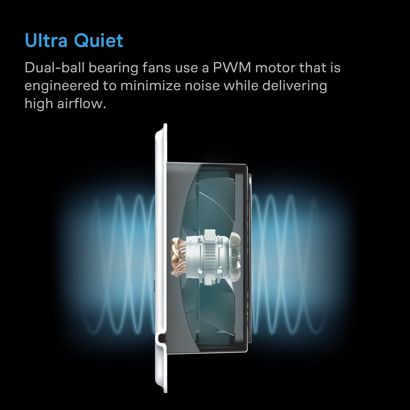 Ultra Quiet

Dual-ball bearing fans use a PWM motor that is engineered to minimize noise while delivering high airflow.