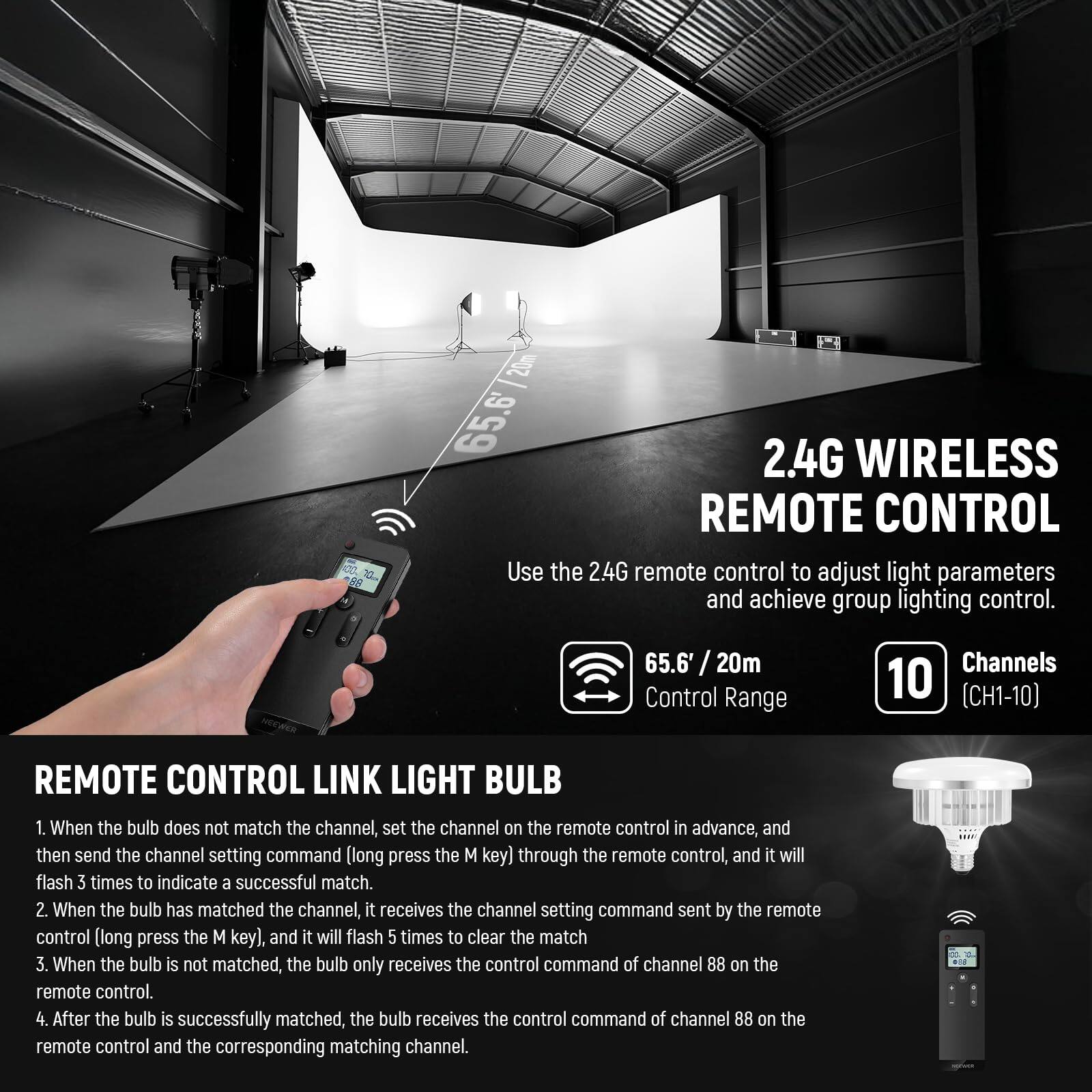2.4G WIRELESS REMOTE CONTROL

Use the 2.4G remote control to adjust light parameters and achieve group lighting control.

65.6 / 20m Control Range

Channels 10 (CH1-10)

REMOTE CONTROL LINK LIGHT BULB

1. When the bulb does not match the channel, set the channel on the remote control in advance, and then send the channel setting command (long press the M key) through the remote control, and it will flash 3 times to indicate a successful match.
2. When the bulb has matched the channel, it receives the channel setting command sent by the remote control (long press the M key), and it will flash 5 times to clear the match.
3. When the bulb is not matched, the bulb only receives the control command of channel 88 on the remote control.
4. After the bulb is successfully matched, the bulb receives the control command of channel 88 on the remote control and the corresponding matching channel.