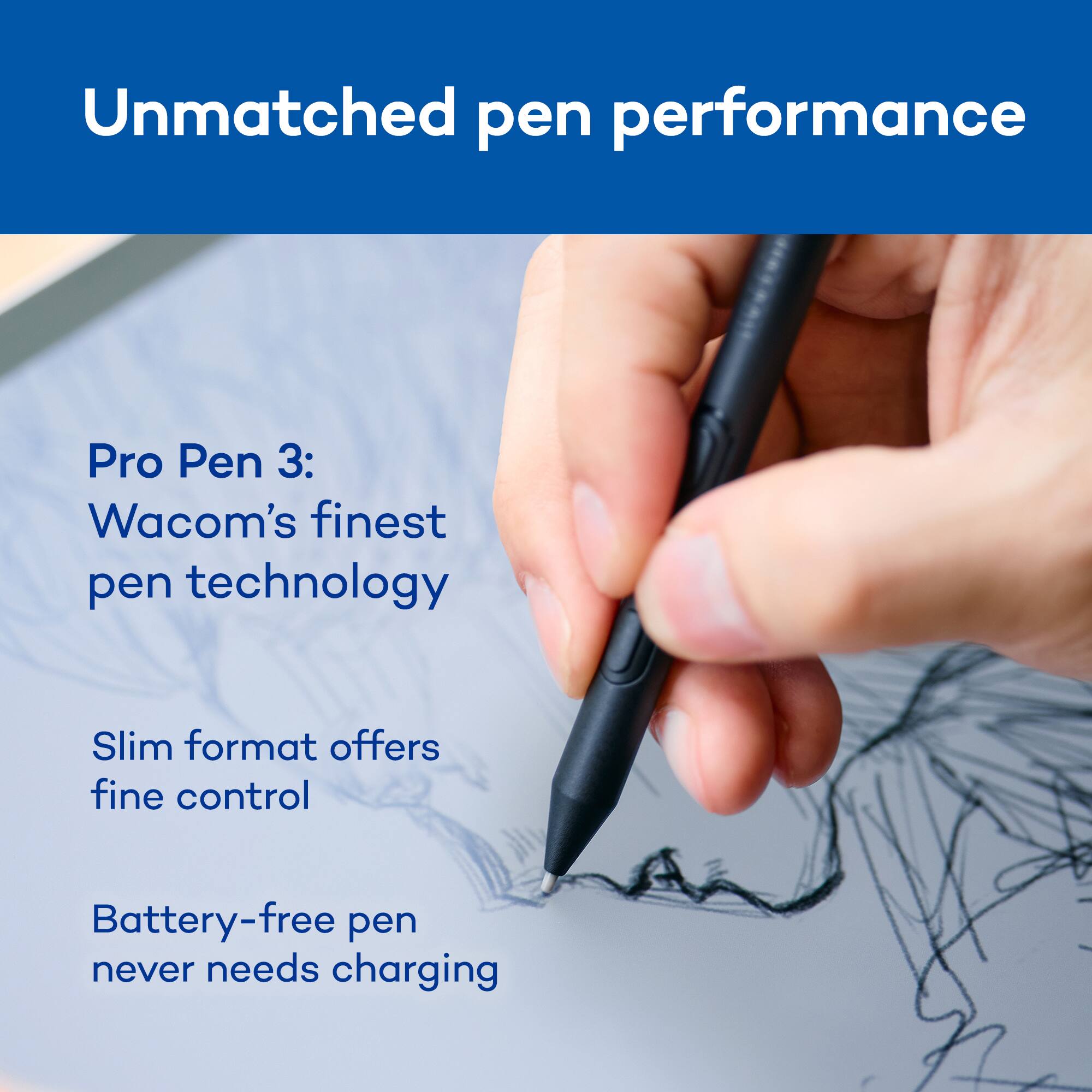 Unmatched pen performance

Pro Pen 3: Wacom's finest pen technology

Slim format offers fine control

Battery-free pen never needs charging