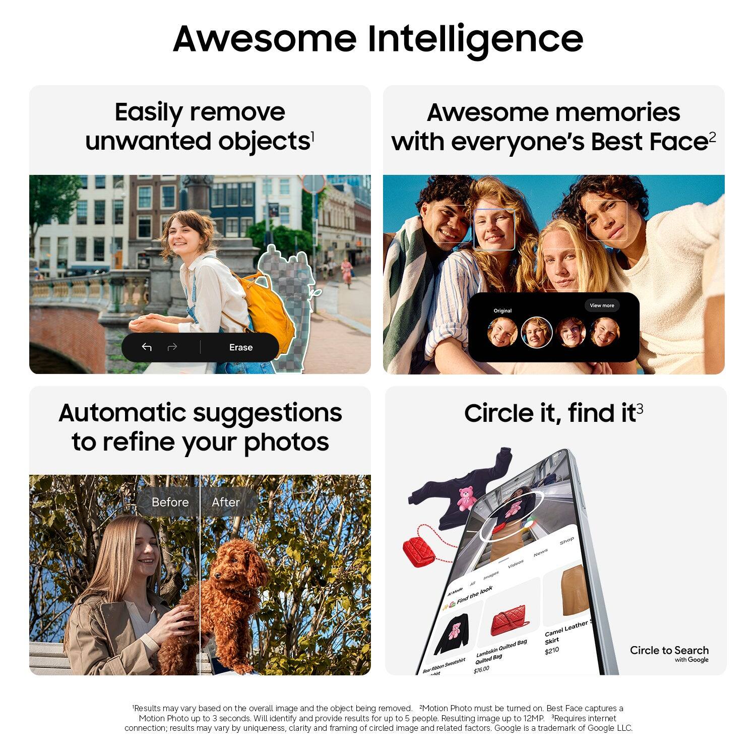 Awesome Intelligence

Easily remove unwanted objects¹

Awesome memories with everyone's Best Face²

Automatic suggestions to refine your photos

Circle it, find it³

Before After

Motion Photo must be turned on. Best Face captures a Motion Photo up to 3 seconds. Will identify and provide results for up to 5 people. Resulting image up to 12MP. Requires internet connection. Results may vary by uniqueness, clarity and framing of circled image and related factors. Google is a trademark of Google LLC.