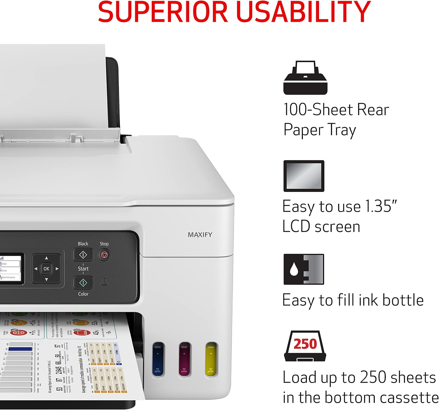 SUPERIOR USABILITY

100-Sheet Rear Paper Tray

Easy to use 1.35" LCD screen

Easy to fill ink bottle

Load up to 250 sheets in the bottom cassette