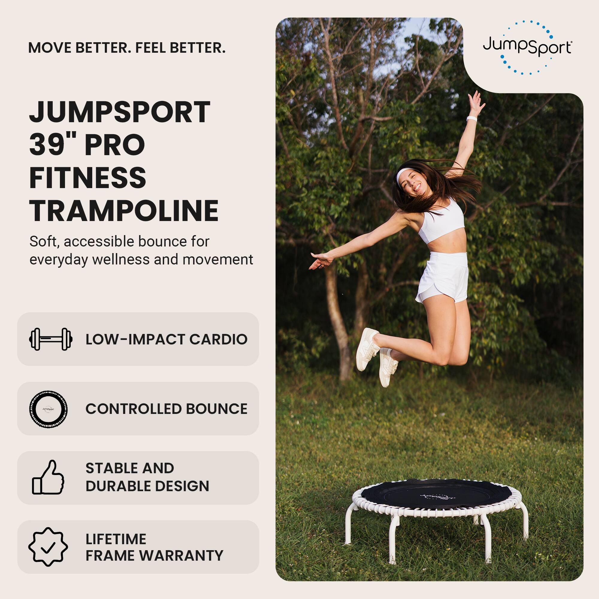 MOVE BETTER. FEEL BETTER.

JUMPSPORT  
39" PRO FITNESS TRAMPOLINE  
Soft, accessible bounce for everyday wellness and movement

- LOW-IMPACT CARDIO
- CONTROLLED BOUNCE
- STABLE AND DURABLE DESIGN
- LIFETIME FRAME WARRANTY
