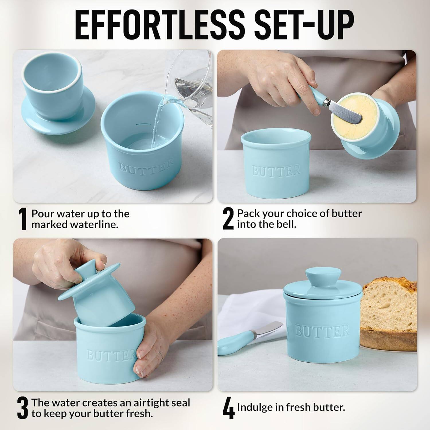 EFFORTLESS SET-UP

1. Pour water up to the marked waterline.
2. Pack your choice of butter into the bell.
3. The water creates an airtight seal to keep your butter fresh.
4. Indulge in fresh butter.