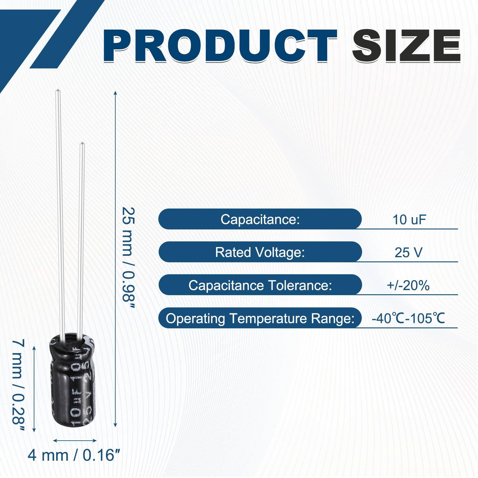 PRODUCT SIZE  
25 mm / 0.98"  
7 mm / 0.28"  
4 mm / 0.16"  

Capacitance: 10 uF  
Rated Voltage: 25 V  
Capacitance Tolerance: +/-20%  
Operating Temperature Range: -40°C-105°C