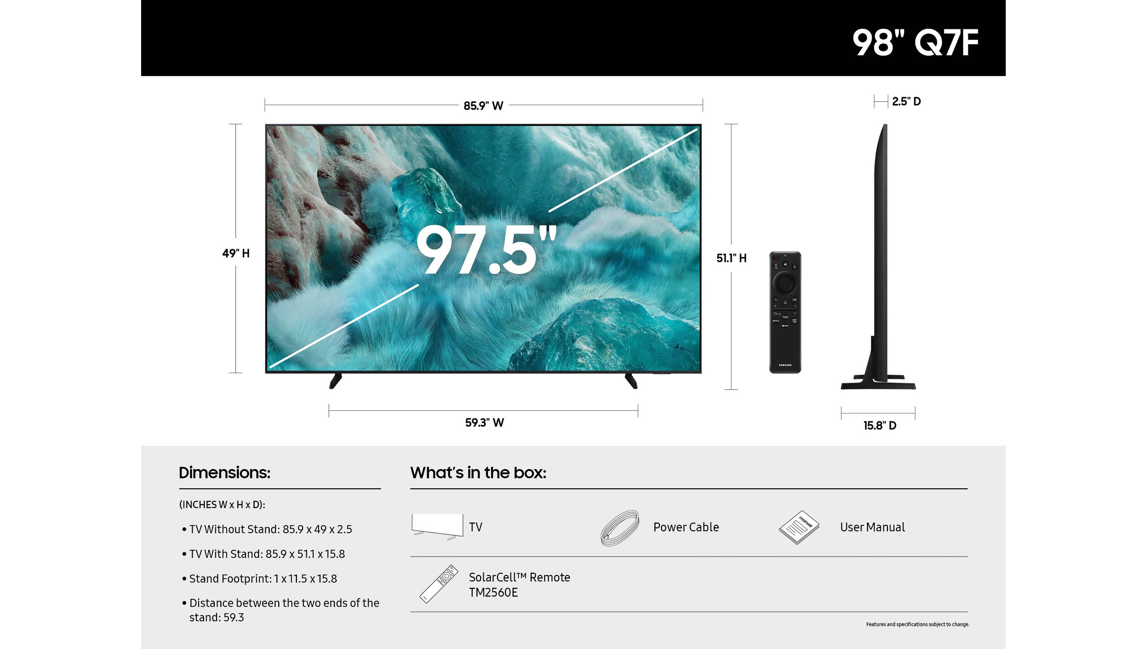 98" Q7F

Dimensions:
- TV Without Stand: 85.9" W x 49" H x 2.5" D
- TV With Stand: 85.9" W x 51.1" H x 15.8" D
- Stand Footprint: 1" W x 11.5" H x 15.8" D
- Distance between the two ends of the stand: 59.3"

What's in the box:
- TV
- Power Cable
- User Manual
- SolarCell™ Remote TM2560E

Features and specifications subject to change.