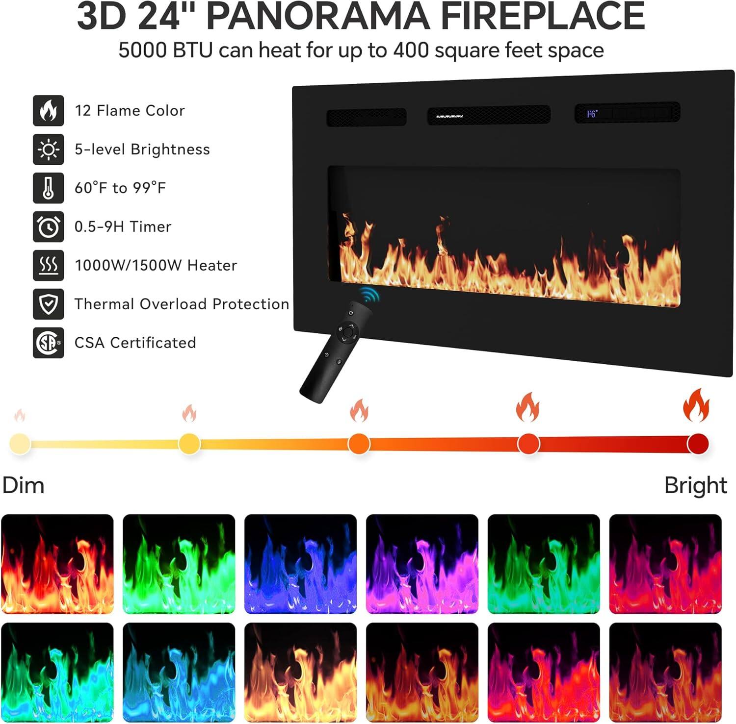 3D 24" PANORAMA FIREPLACE  
5000 BTU can heat for up to 400 square feet space

- 12 Flame Color
- 5-level Brightness
- 60°F to 99°F
- 0.5-9H Timer
- 1000W/1500W Heater
- Thermal Overload Protection
- CSA Certified

Dim Bright