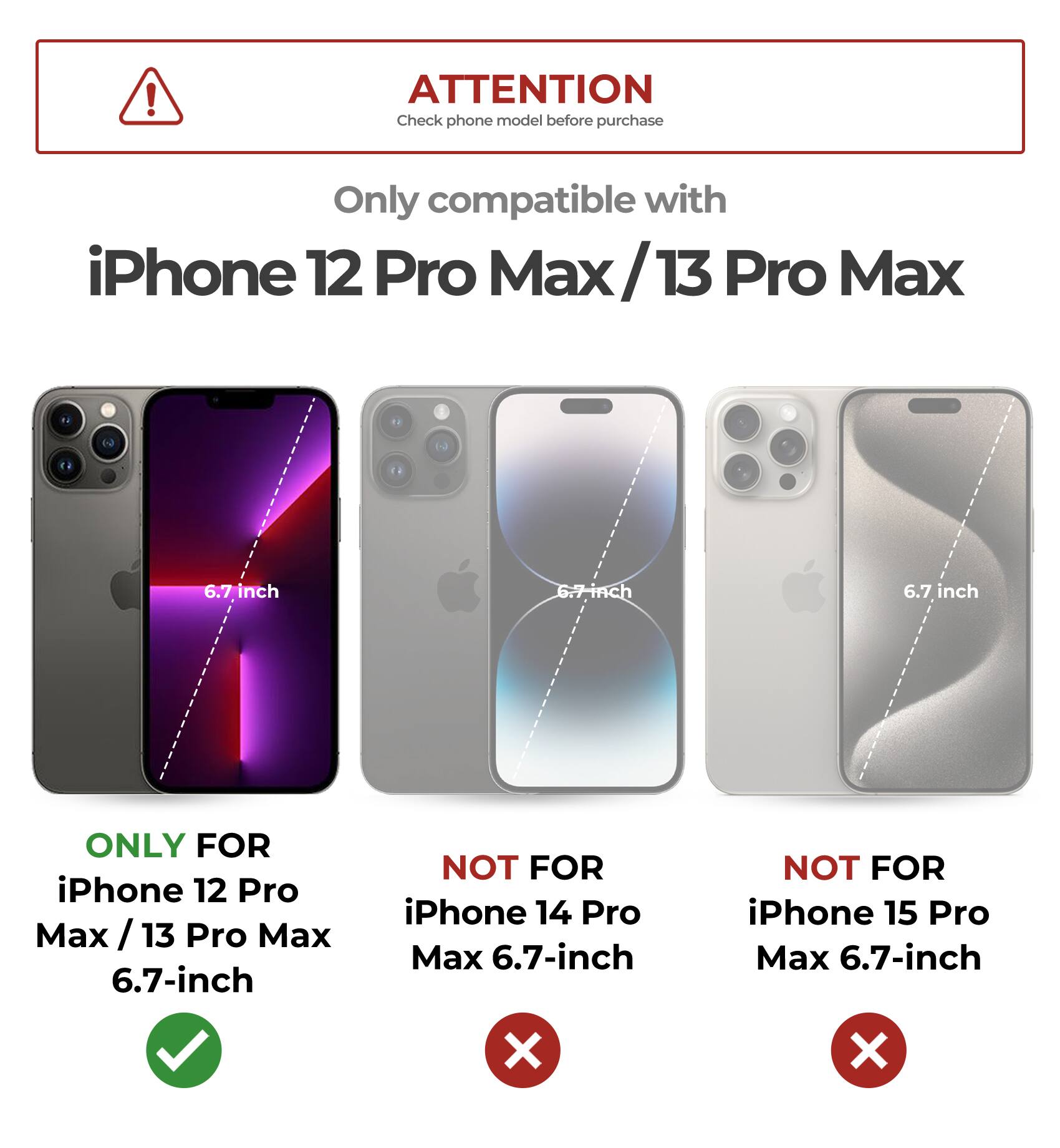 ! ATTENTION Check phone model before purchase Only compatible with iPhone 12 Pro Max/13 Pro Max 6.7-inch ONLY FOR iPhone 12 Pro Max / 13 Pro Max 6.7-inch NOT FOR iPhone 14 Pro Max 6.7-inch NOT FOR iPhone 15 Pro Max 6.7-inch